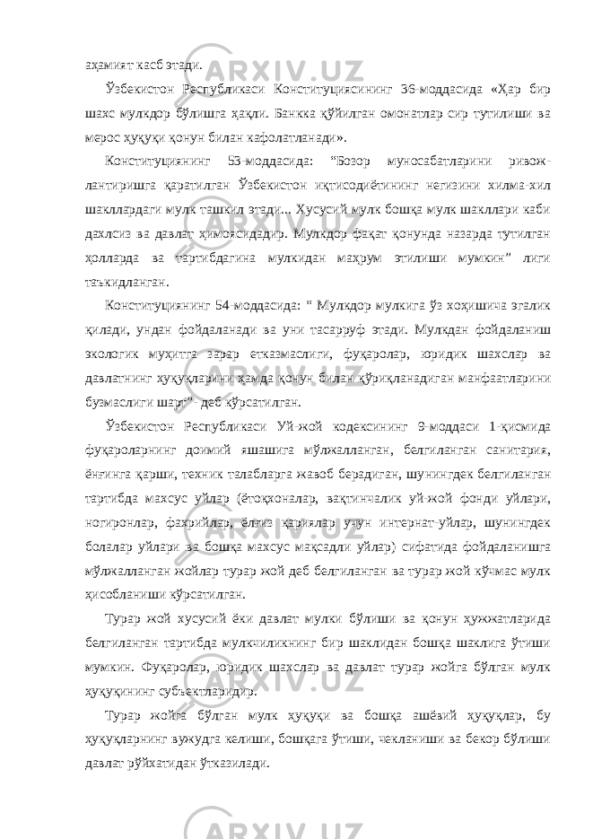 аҳамият касб этади. Ўзбекистон Республикаси Конституциясининг 36-моддасида «Ҳар бир шахс мулкдор бўлишга ҳақли. Банкка қўйилган омонатлар сир тутилиши ва мерос ҳуқуқи қонун билан кафолатланади». Конституциянинг 53-моддасида: “Бозор муносабатларини ривож - лантиришга қаратилган Ўзбекистон иқтисодиётининг негизини хилма-хил шакллардаги мулк ташкил этади... Хусусий мулк бошқа мулк шакллари каби дахлсиз ва давлат ҳимоясидадир. Мулкдор фақат қонунда назарда тутилган ҳолларда ва тартибдагина мулкидан маҳрум этилиши мумкин” лиги таъкидланган. Конституциянинг 54-моддасида: “ Мулкдор мулкига ўз хоҳишича эгалик қилади, ундан фойдаланади ва уни тасарруф этади. Мулкдан фойдаланиш экологик муҳитга зарар етказмаслиги, фуқаролар, юри дик шахслар ва давлатнинг ҳуқуқларини ҳамда қонун билан қўриқ ланадиган манфаатларини бузмаслиги шарт”- деб кўрсатилган. Ўзбекистон Республикаси Уй-жой кодексининг 9-моддаси 1-қис мида фуқароларнинг доимий яшашига мўлжалланган, белгиланган санитария, ёнғинга қарши, техник талабларга жавоб берадиган, шу нингдек белгиланган тартибда махсус уйлар (ётоқхоналар, вақтинча лик уй-жой фонди уйлари, ногиронлар, фахрийлар, ёлғиз қариялар учун интернат-уйлар, шунингдек болалар уйлари ва бошқа махсус мақсадли уйлар) сифатида фойдаланишга мўлжалланган жойлар турар жой деб белгиланган ва турар жой кўчмас мулк ҳисобланиши кўрсатилган. Турар жой хусусий ёки давлат мулки бўлиши ва қонун ҳужжатларида белгиланган тартибда мулкчиликнинг бир шаклидан бошқа шаклига ўтиши мумкин. Фуқаролар, юридик шахслар ва давлат турар жойга бўлган мулк ҳуқуқининг субъектларидир. Турар жойга бўлган мулк ҳуқуқи ва бошқа ашёвий ҳуқуқлар, бу ҳуқуқларнинг вужудга келиши, бошқага ўтиши, чекланиши ва бекор бўлиши давлат рўйхатидан ўтказилади. 