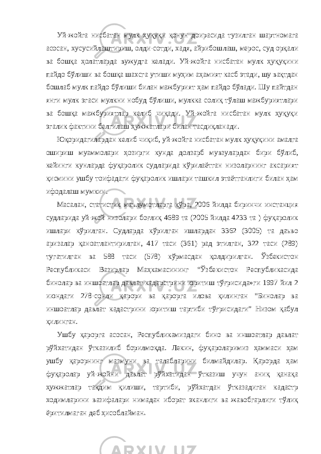 Уй-жойга нисбатан мулк ҳуқуқи қонун доирасида тузилган шартномага асосан, хусусийлаштириш, олди-сотди, хадя, айрибош лаш, мерос, суд орқали ва бошқа ҳолатларда вужудга келади. Уй-жойга нисбатан мулк ҳуқуқини пайдо бўлиши ва бошқа шахсга утиши муҳим аҳамият касб этади, шу вақтдан бошлаб мулк пайдо бўлиши билан мажбурият ҳам пайдо бўлади. Шу пайтдан янги мулк эгаси мулкни нобуд бўлиши, мулкка солиқ тўлаш мажбуриятлари ва бошқа мажбуриятлар келиб чиқади. Уй-жойга нисбатан мулк ҳуқуқи эгалик фактини белгилаш ҳужжатлари билан тасдиқланади. Юқоридагилардан келиб чиқиб, уй-жойга нисбатан мулк ҳуқуқи ни амалга ошириш муаммолари ҳозирги кунда долзарб мувзулардан бири бўлиб, кейинги кунларда фуқаролик судларида кўрилаётган низоларнинг аксарият қисмини ушбу тоифадаги фуқаролик ишлари ташкил этаётганлиги билан ҳам ифодалаш мумкин. Масалан, статистик маълумотларга кўра, 2006 йилда биринчи инстанция судларида уй-жой низолари боғлиқ 4689 та (2005 йилда 4233 та ) фуқаролик ишлари кўрилган. Судларда кўрилган ишлардан 3362 (3005) та даъво аризалар қаноатлантирилган, 417 таси (361) рад этилган, 322 таси (289) тугатилган ва 588 таси (578) кўрмасдан қол дирилган. Ўзбекистон Республикаси Вазирлар Маҳкамасининг “Ўзбе кистон Республикасида бинолар ва иншоатлар давлат кадарстрини юритиш тўғрисида»ги 1997 йил 2 июндаги 278-сонли қарори ва қарорга илова қилинган “Бинолар ва иншоатлар давлат кадастрини юритиш тартиби тўғрисидаги” Низом қабул қилинган. Ушбу қарорга асосан , Республикамиздаги бино ва иншоатлар давлат рўйхатидан ў тказилиб борилмоқда. Лекин, фуқароларимиз ҳаммаси ҳам ушбу қарорнинг мазмуни ва талабларини билмайдилар. Қарорда ҳам фуқаролар уй-жойни давлат рўйхатидан ўтказиш учун аниқ қанақа ҳужжатлар тақдим қилиши, тартиби, рўйхатдан ўтказадиган кадастр ходимларини вазифалари нимадан иборат эканлиги ва жавобгарлиги тўлиқ ёритилмаган деб ҳисоблайман . 