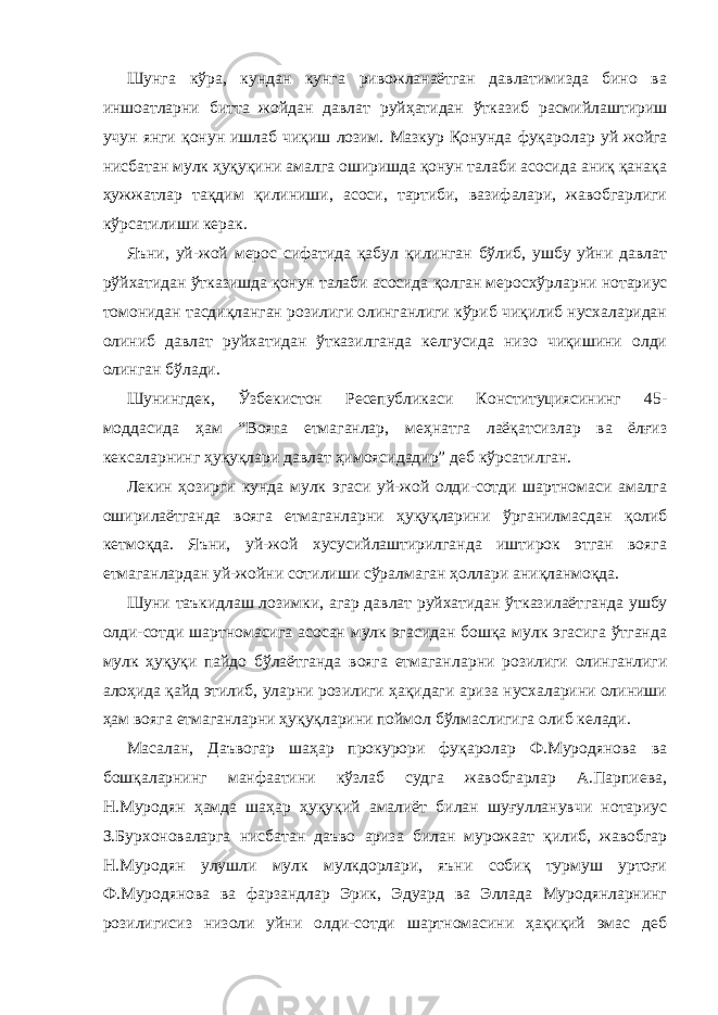 Шунга кўра, кундан кунга ривожланаётган давлатимизда бино ва иншоатларни битта жойдан давлат руйҳатидан ўтказиб расмийлашти риш учун янги қонун ишлаб чиқиш лозим. Мазкур Қонунда фуқаро лар уй жойга нисбатан мулк ҳуқуқини амалга оширишда қонун талаби асосида аниқ қанақа ҳужжатлар тақдим қилиниши, асоси, тартиби, вазифалари, жавобгарлиги кўрсатилиши керак. Яъни, уй-жой мерос сифатида қабул қилинган бўлиб, ушбу уйни давлат рўйхатидан ўтказишда қонун талаби асосида қолган меросхўр ларни нотариус томонидан тасдиқланган розилиги олинганлиги кўриб чиқилиб нусхаларидан олиниб давлат руйхатидан ўтказилганда келгусида низо чиқишини олди олинган бўлади. Шунингдек, Ўзбекистон Ресепубликаси Конституциясининг 45- моддасида ҳам “Вояга етмаганлар, меҳнатга лаёқатсизлар ва ёлғиз кексаларнинг ҳуқуқлари давлат ҳимоясидадир” деб кўрсатилган. Лекин ҳозирги кунда мулк эгаси уй-жой олди-сотди шартномаси амалга оширилаётганда вояга етмаганларни ҳуқуқларини ўрганилмас дан қолиб кетмоқда. Яъни, уй-жой хусусийлаштирилганда иштирок этган вояга етмаганлардан уй-жойни сотилиши сўралмаган ҳоллари аниқланмоқда. Шуни таъкидлаш лозимки, агар давлат руйхатидан ўтказилаёт ганда ушбу олди-сотди шартномасига асосан мулк эгасидан бошқа мулк эгасига ўтганда мулк ҳуқуқи пайдо бўлаётганда вояга етмаган ларни розилиги олинганлиги алоҳида қайд этилиб, уларни розилиги ҳақидаги ариза нусхаларини олиниши ҳам вояга етмаганларни ҳуқуқларини поймол бўлмаслигига олиб келади. Масалан, Даъвогар шаҳар прокурори фуқаролар Ф.Муродянова ва бошқаларнинг манфаатини кўзлаб судга жавобгарлар А.Парпиева, Н.Муродян ҳамда шаҳар ҳуқуқий амалиёт билан шуғулланувчи нотариус З.Бурхоноваларга нисбатан даъво ариза билан мурожаат қилиб, жавобгар Н.Муродян улушли мулк мулкдорлари, яъни собиқ турмуш уртоғи Ф.Муродянова ва фарзандлар Эрик, Эдуард ва Эллада Муродянларнинг розилигисиз низоли уйни олди-сотди шартномасини ҳақиқий эмас деб 