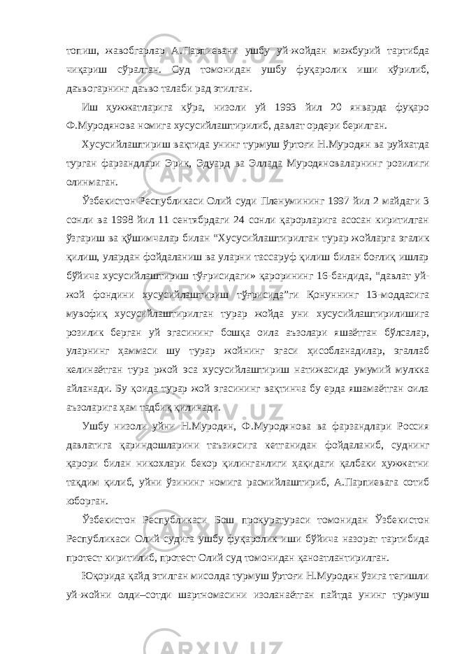 топиш, жавобгарлар А.Парпиевани ушбу уй-жойдан мажбурий тартибда чиқариш сўралган. Суд томонидан ушбу фуқаро лик иши кўрилиб, даъвогарнинг даъво талаби рад этилган. Иш ҳужжатларига кўра, низоли уй 1993 йил 20 январда фуқаро Ф.Муродянова номига хусусийлаштирилиб, давлат ордери берилган. Хусусийлаштириш вақтида унинг турмуш ўртоғи Н.Муродян ва руйхатда турган фарзандлари Эрик, Эдуард ва Эллада Муродянова ларнинг розилиги олинмаган. Ўзбекистон Республикаси Олий суди Пленумининг 1997 йил 2 майдаги 3 сонли ва 1998 йил 11 сентябрдаги 24 сонли қарорларига асосан киритилган ўзгариш ва қўшимчалар билан “Хусусийлашти рилган турар жойларга эгалик қилиш, улардан фойдаланиш ва уларни тассаруф қилиш билан боғлиқ ишлар бўйича хусусийлаштириш тўғ рисидаги» қарорининг 16-бандида, “давлат уй- жой фондини хусусий лаштириш тўғрисида”ги Қонуннинг 13-моддасига мувофиқ хусусий лаштирилган турар жойда уни хусусийлаштирилишига розилик берган уй эгасининг бошқа оила аъзолари яшаётган бўлсалар, уларнинг ҳам маси шу турар жойнинг эгаси ҳисобланадилар, эгаллаб келинаётган тура ржой эса хусусийлаштириш натижасида умумий мулкка айланади. Бу қоида турар жой эгасининг вақтинча бу ерда яшамаётган оила аъзоларига ҳам тадбиқ қилинади. Ушбу низоли уйни Н.Муродян, Ф.Муродянова ва фарзандлари Россия давлатига қариндошларини таъзиясига кетганидан фойдала ниб, суднинг қарори билан никохлари бекор қилинганлиги ҳақидаги қалбаки ҳужжатни тақдим қилиб, уйни ўзининг номига расмийлаш тириб, А.Парпиевага сотиб юборган. Ўзбекистон Республикаси Бош прокуратураси томонидан Ўзбе кистон Республикаси Олий судига ушбу фуқаролик иши бўйича назорат тартибида протест киритилиб, протест Олий суд томонидан қаноатлантирилган. Юқорида қайд этилган мисолда турмуш ўртоғи Н.Муродян ўзига тегишли уй-жойни олди–сотди шартномасини изоланаётган пайтда унинг турмуш 