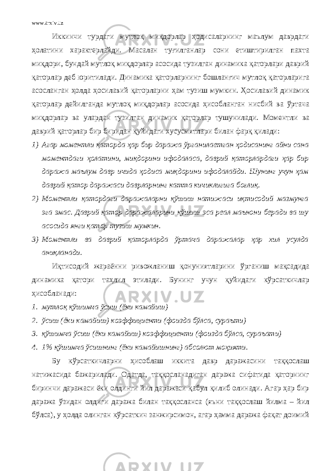 www.arxiv.uz Иккинчи турдаги мутлоқ миқдорлар ҳодисаларнинг маълум даврдаги ҳолатини характерлайди. Масалан туғилганлар сони етиштирилган пахта миқдори, бундай мутлоқ миқдорлар асосида тузилган динамика қаторлари даврий қаторлар деб юритилади. Динамика қаторларнинг бошланғич мутлоқ қаторларига асосланган ҳолда ҳосилавий қаторларни ҳам тузиш мумкин. Ҳосилавий динамик қаторлар дейилганда мутлоқ миқдорлар асосида ҳисобланган нисбий ва ўртача миқдорлар ва улардан тузилган динамик қаторлар тушунилади. Моментли ва даврий қаторлар бир биридан қуйидаги хусусмятлари билан фарқ қилади: 1) Агар моментли қаторда ҳар бир даража ўрганилаетган ҳодисанинг айни сана моментдаги ҳолатини, миқдорини ифодаласа, даврий қаторлардаги ҳар бир даража маълум давр ичида ҳодиса миқдорини ифодалайди. Шунинг учун ҳам даврий қатор даражаси даврларнинг катта кичиклигига боғлиқ. 2) Моментли қатордаги даражаларни қўшиш натижаси иқтисодий мазмунга эга эмас. Даврий қатор даражаларини қўшиш эса реал маънони беради ва шу асосида янги қатор тузиш мумкин. 3) Моментли ва даврий қаторларда ўртача даражалар ҳар хил усулда аниқланади. Иқтисодий жараённи ривожланиш қонуниятларини ўрганиш мақсадида динамика қатори таҳлил этилади. Бунинг учун қуйидаги кўрсаткичлар ҳисобланади: 1. мутлоқ қўшимча ўсиш (ёки камайиш) 2. ўсиш (ёки камайиш) коэффициенти (фоизда бўлса, сураъти) 3. қўшимча ўсиш (ёки камайиш) коэффициенти (фоизда бўлса, сураъати) 4. 1% қўшимча ўсишнинг (ёки камайишнинг) абсолют моҳияти. Бу кўрсаткичларни ҳисоблаш иккита давр даражасини таққослаш натижасида бажарилади. Одатда, таққосланадиган даража сифатида қаторнинг биринчи даражаси ёки олдинги йил даражаси қабул қилиб олинади. Агар ҳар бир даража ўзидан олдиги даража билан таққосланса (яъни таққослаш йилма – йил бўлса), у ҳолда олинган кўрсаткич занжирсимон, агар ҳамма даража фақат доимий 