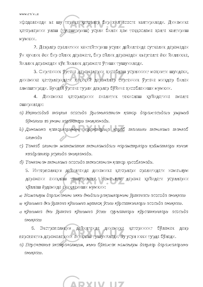 www.arxiv.uz ифодаланади ва шу тариқа қаторлар бир хил асосга келтирилади . Динамика қаторларини улаш ( туташтириш ) усули билан ҳам таққослама ҳолга келтириш мумкин . 2. Даврлар оралиғини кенгайтириш усули дейилганда суткалик даражадан ўн кунлик ёки бир ойлик даражага , бир ойлик даражадан кварталга ёки йилликка , йиллик даражадан кўп йиллик даражага ўтиши тушунилади . 3. Сирганчик ўртача даражаларни ҳисоблаш усулининг моҳияти шундаки , динамика қаторларидаги ҳақиқий даражалар сирганчик ўртача миқдор билан алмаштиради . Бундай ўртача турли даврлар бўйича ҳисобланиши мумкин . 4. Динамика қаторларини аналитик текислаш қуйидагича амалга оширилади : a) Иқтисодий таҳлил асосида ўрганилаетган қатор даражасидаги умумий йўналиш ва унинг характери аниқланади . b) Динамика қаторларининг характерига қараб тегишли тенглама танлаб олинади c) Танлаб олинган математик тенгламадаги параметрлари қийматлари кичик квадратлар усулида аниқланади. d) Танланган тенглама асосида текисланган қатор ҳисобланади. 5. Интерполяция дейилганда динамика қаторлари оралиғидаги номаълум даражани аниқлаш тушунилади. Номаълум даража қуйидаги усулларни қўллаш ёрдамида аниқланиши мумкин: a) Номаълум даражанинг икки ёнидаги рақамларнинг ўртачаси асосода аниқлаш b) қўшимча ёки ўртача қўшимча мутлоқ ўсиш кўрсаткичлари асосида аниқлаш. c) қўшимча ёки ўртача қўшимча ўсиш суръатлари кўрсаткичлари асосида аниқлаш 6. Экстрополяция дейилганда динамика қаторининг бўлажак давр перспектив даражаларини аниқлаш тушунилади. Бу усул икки турда бўлади. a) Перспектив экстраполяция, яъни бўлажак номаълум даврлар даражаларини аниқлаш. 