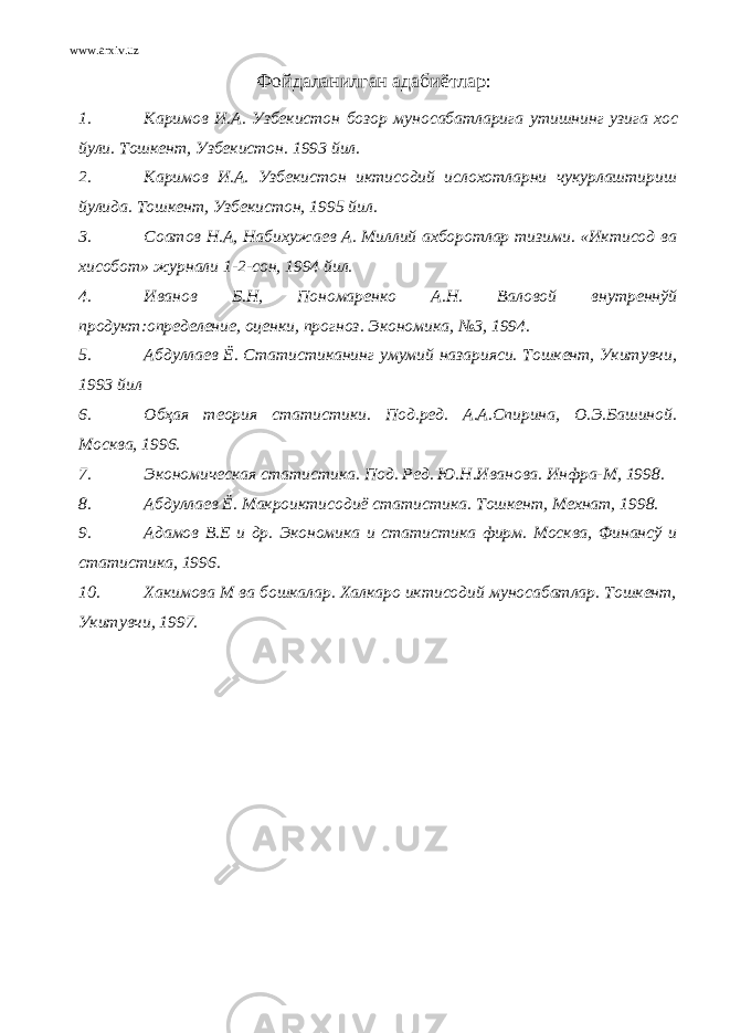 www.arxiv.uz Фойдаланилган адабиётлар : 1. Каримов И . А . Узбекистон бозор муносабатларига утишнинг узига хос йули . Тошкент , Узбекистон . 1993 йил . 2. Каримов И.А. Узбекистон иктисодий ислохотларни чукурлаштириш йулида. Тошкент, Узбекистон, 1995 йил. 3. Соатов Н.А, Набихужаев А. Миллий ахборотлар тизими. «Иктисод ва хисобот» журнали 1-2-сон, 1994 йил. 4. Иванов Б.Н, Пономаренко А.Н. Валовой внутреннўй продукт:определение, оценки, прогноз. Экономика, №3, 1994. 5. Абдуллаев Ё. Статистиканинг умумий назарияси. Тошкент, Укитувчи, 1993 йил 6. Обҳая теория статистики. Под.ред. А.А.Спирина, О.Э.Башиной. Москва, 1996. 7. Экономическая статистика. Под. Ред. Ю.Н.Иванова. Инфра-М, 1998. 8. Абдуллаев Ё. Макроиктисодиё статистика. Тошкент, Мехнат, 1998. 9. Адамов В.Е и др. Экономика и статистика фирм. Москва, Финансў и статистика, 1996. 10. Хакимова М ва бошкалар. Халкаро иктисодий муносабатлар. Тошкент, Укитувчи, 1997. 