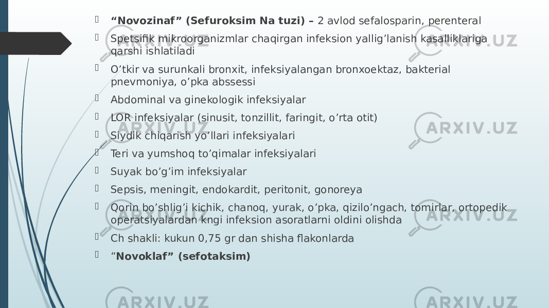  “ Novozinaf” (Sefuroksim Na tuzi) – 2 avlod sefalosparin, perenteral  Spetsifik mikroorganizmlar chaqirgan infeksion yallig’lanish kasalliklariga qarshi ishlatiladi  O’tkir va surunkali bronxit, infeksiyalangan bronxoektaz, bakterial pnevmoniya, o’pka abssessi  Abdominal va ginekologik infeksiyalar  LOR infeksiyalar (sinusit, tonzillit, faringit, o’rta otit)  Siydik chiqarish yo’llari infeksiyalari  Teri va yumshoq to’qimalar infeksiyalari  Suyak bo’g’im infeksiyalar  Sepsis, meningit, endokardit, peritonit, gonoreya  Qorin bo’shlig’i kichik, chanoq, yurak, o’pka, qizilo’ngach, tomirlar, ortopedik operatsiyalardan kngi infeksion asoratlarni oldini olishda  Ch shakli: kukun 0,75 gr dan shisha flakonlarda  “ Novoklaf” (sefotaksim) 