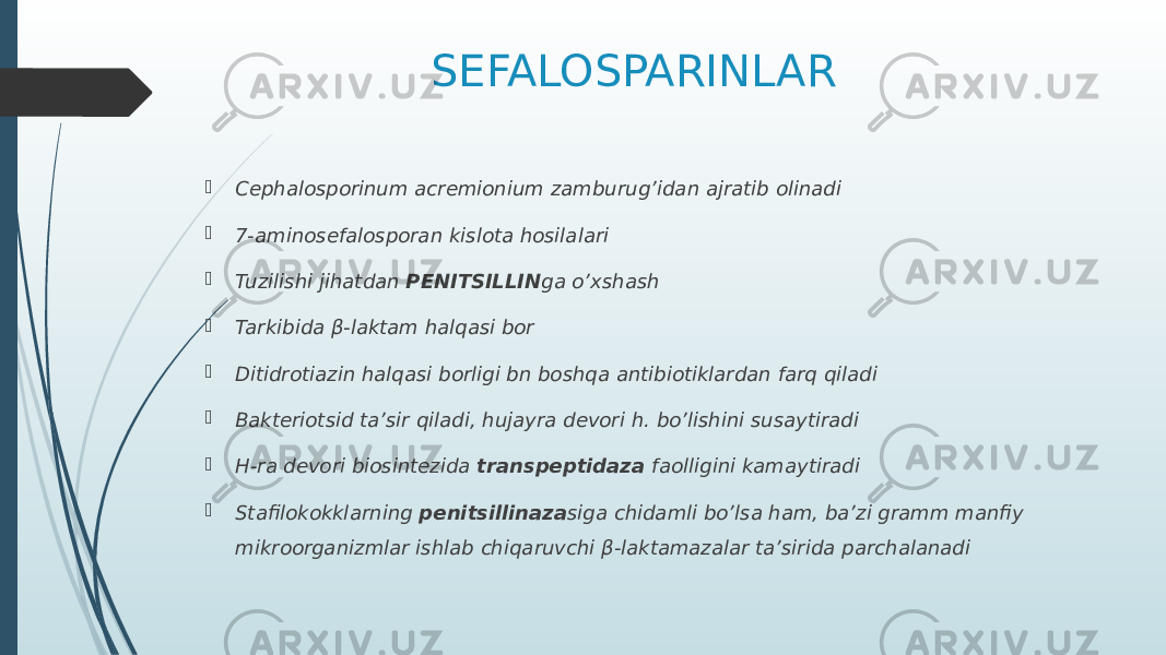 SEFALOSPARINLAR  Cephalosporinum acremionium zamburug’idan ajratib olinadi  7-aminosefalosporan kislota hosilalari  Tuzilishi jihatdan PENITSILLIN ga o’xshash  Tarkibida β-laktam halqasi bor  Ditidrotiazin halqasi borligi bn boshqa antibiotiklardan farq qiladi  Bakteriotsid ta’sir qiladi, hujayra devori h. bo’lishini susaytiradi  H-ra devori biosintezida transpeptidaza faolligini kamaytiradi  Stafilokokklarning penitsillinaza siga chidamli bo’lsa ham, ba’zi gramm manfiy mikroorganizmlar ishlab chiqaruvchi β-laktamazalar ta’sirida parchalanadi 