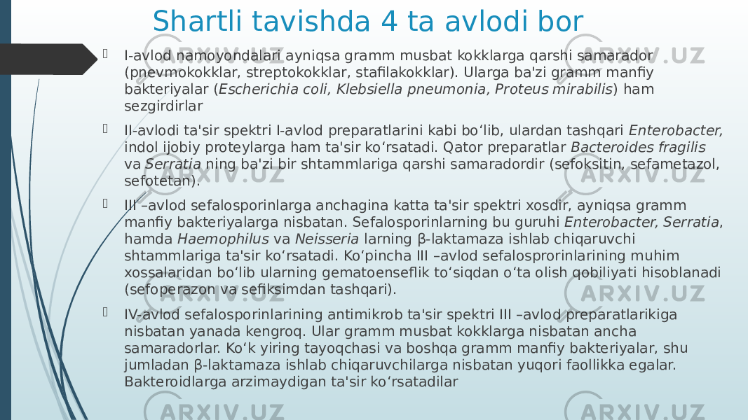 Shartli tavishda 4 ta avlodi bor  I-avlod namoyondalari ayniqsa gramm musbat kokklarga qarshi samarador (pnevmokokklar, streptokokklar, stafilakokklar). Ularga ba&#39;zi gramm manfiy bakteriyalar ( Escherichia coli, Klebsiella pneumonia, Proteus mirabilis ) ham sezgirdirlar  II-avlodi ta&#39;sir spektri I-avlod preparatlarini kabi bo‘lib, ulardan tashqari Enterobacter, indol ijobiy proteylarga ham ta&#39;sir ko‘rsatadi. Qator preparatlar Bacteroides fragilis va Serratia ning ba&#39;zi bir shtammlariga qarshi samaradordir (sefoksitin, sefametazol, sefotetan).  III –avlod sefalosporinlarga anchagina katta ta&#39;sir spektri xosdir, ayniqsa gramm manfiy bakteriyalarga nisbatan. Sefalosporinlarning bu guruhi Enterobacter, Serratia , hamda Haemophilus va Neisseria larning β-laktamaza ishlab chiqaruvchi shtammlariga ta&#39;sir ko‘rsatadi. Ko‘pincha III –avlod sefalosprorinlarining muhim xossalaridan bo‘lib ularning gematoenseflik to‘siqdan o‘ta olish qobiliyati hisoblanadi (sefoperazon va sefiksimdan tashqari).  IV-avlod sefalosporinlarining antimikrob ta&#39;sir spektri III –avlod preparatlarikiga nisbatan yanada kengroq. Ular gramm musbat kokklarga nisbatan ancha samaradorlar. Ko‘k yiring tayoqchasi va boshqa gramm manfiy bakteriyalar, shu jumladan β-laktamaza ishlab chiqaruvchilarga nisbatan yuqori faollikka egalar. Bakteroidlarga arzimaydigan ta&#39;sir ko‘rsatadilar 