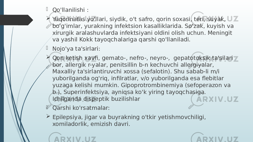  Qo&#39;llanilishi :  Yuqorinafas yo&#39;llari, siydik, o&#39;t safro, qorin soxasi, teri, suyak, bo&#39;g&#39;imlar, yurakning infektsion kasalliklarida. So&#39;zak, kuyish va xirurgik aralashuvlarda infektsiyani oldini olish uchun. Meningit va yashil Kokk tayoqchalariga qarshi qo&#39;llaniladi.  Nojo&#39;ya ta&#39;sirlari:  Qon ketish xavfi, gemato-, nefro-, neyro-, gepatotoksik ta&#39;silari bor, allergik r-yalar, penitsillin b-n kechuvchi allergiyalar, Maxalliy ta&#39;sirlantiruvchi xossa (sefalotin). Shu sabab-li m/i yuborilganda og&#39;riq, infilratlar, v/o yuborilganda esa flebitlar yuzaga kelishi mumkin. Gipoprotrombinemiya (sefoperazon va b.). Superinfektsiya, ayniqsa ko&#39;k yiring tayoqchasiga. Ichilganda dispeptik buzilishlar  Qarshi ko&#39;rsatmalar:  Epilepsiya, jigar va buyrakning o&#39;tkir yetishmovchiligi, xomiladorlik, emizish davri. 