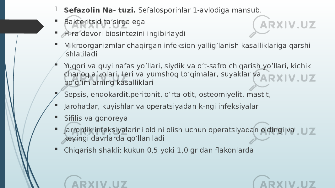  Sefazolin Na- tuzi. Sefalosporinlar 1-avlodiga mansub.  Bakteritsid ta’sirga ega  H-ra devori biosintezini ingibirlaydi  Mikroorganizmlar chaqirgan infeksion yallig’lanish kasalliklariga qarshi ishlatiladi  Yuqori va quyi nafas yo’llari, siydik va o’t-safro chiqarish yo’llari, kichik chanoq a’zolari, teri va yumshoq to’qimalar, suyaklar va bo’g’imlarning kasalliklari  Sepsis, endokardit,peritonit, o’rta otit, osteomiyelit, mastit,  Jarohatlar, kuyishlar va operatsiyadan k-ngi infeksiyalar  Sifilis va gonoreya  Jarrohlik infeksiyalarini oldini olish uchun operatsiyadan oldingi va keyingi davrlarda qo’llaniladi  Chiqarish shakli: kukun 0,5 yoki 1,0 gr dan flakonlarda 