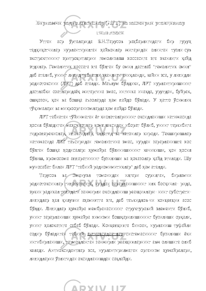 Бирламчи радиотоксинлар (ЛРТ) ва занжирли реакциялар гипотезаси Утган аср ўрталарида Б.Н.Тарусов раҳбарлигидаги бир гуруҳ тадқиқотчилар нурлантирилган ҳайвонлар жигаридан олинган тузли-сув экстрактининг эритроцитларни гемолизлаш хоссасига эга эканлиги қайд этдилар. Гемолитик хоссага эга бўлган бу омил дастлаб &#34;гемолитик омил&#34; деб аталиб, унинг липид табиатли эканлиги аниқланди, кейин эса, у липидли радиотоксини (ЛРТ) деб аталди. Маълум бўлдики, ЛРТ нурлантиришнинг дастлабки соатларидаёқ жигаргина эмас, ингичка ичакда, уруғдон, буйрак, ошқозон, қон ва бошқа аъзоларда ҳам пайдо бўлади. У ҳатто ўсимлик тўқималари ва микроорганизмларда ҳам пайдо бўлади. ЛРТ табиатан тўйинмаган ёғ кислоталарининг оксидланиши натижасида ҳосил бўладиган маҳсулотлар комплексидан иборат бўлиб, унинг таркибига гидроперекислар, ипоксидлар, алдегид ва кетонлар киради. Текширишлар натижасида ЛРТ таъсиридан гемолизгина эмас, нурдан зарарланишга хос бўлган бошқа ҳодисалар: ҳужайра бўлинишининг кечикиши, қон ҳосил бўлиш, хромосома аппаратининг бузилиши ва ҳоказолар қайд этилади. Шу муносабат билан ЛРТ &#34;табиий радиомимитиклар&#34; деб ҳам аталди. Тарусов ва Эмануэл томонидан илгари сурилган , бирламчи радиотоксинлар гипотезасига , нурдан зарарланишнинг илк босқичла- рида, эркин радикал типидаги занжирли оксидланиш реакциялари- нинг субстрати- липидлар ҳал қилувчи аҳамиятга эга, деб таъкидлов-чи концепция асос бўлди. Липидлар ҳужайра мембранасининг структуравий элементи бўлиб, унинг зарарланиши ҳужайра химизми бошқарилишининг бузилиши орқали, унинг ҳалокатига сабаб бўлади. Концепцияга биноан, нурланиш туфайли содир бўладиган табиий антиоксидантлар системасининг бузилиши ёки ингибирланиши , тармоқланган занжирли реакцияларнинг авж олишига олиб келади. Антиоксидантлар эса, нурлантирилмаган организм ҳужайралари , липидларни ўзлигидан оксидланишдан сақлайди. 