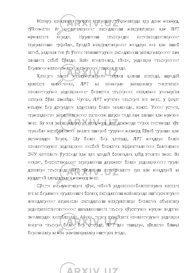 Мазкур концепция нуқтаи назаридан, тўқималарда ҳар доим мавжуд, тўйинмаган ёғ кислоталарнинг оксидланиш маҳсулотлари ҳам ЛРТ жумласига киради. Нурланиш таъсиридан антиоксидантларнинг зарарланиши туфайли, бундай маҳсулотларнинг миқдори яна ҳам ошиб кетиб, радикал тип ўз-ўзини тезлаштирувчи оксидланиш реакцияларнинг авж олишига сабаб бўлади. Баён этилганлар, айнан, радиация таъсирининг бирламчи механизмлари мазмунини ташкил этади. Ҳозирги замон маълумотларини таҳлил қилиш асосида, шундай хулосага келинганки, ЛРТ ва занжирли реакциялар гипотезаси ионлантирувчи радиациянинг биологик таъсирини изоҳловчи универсал назария бўла олмайди. Чунки, ЛРТ мутаген таъсирга эга эмас, у фақат маълум бир доирадаги ҳодисалар билан чекланади, холос. Унинг устига , тармоқланган реакцияларнинг организм шарои-тида авж олиши ҳам мумкин эмас. Бу хил реакцияларнинг узоқ муд- дат давомида тирик системада кўп таркибли метаболизмни амалга ошириб турувчи мавжуд бўлиб туриши ҳам эҳтимолдан йироқ. Шу билан бир қаторда, ЛРТ миқдори билан ионлантирувчи радиацияни нисбий биологик эффективлигини белгиловчи ЭЧУ катталиги ўртасида ҳам ҳеч қандай боғлиқлик қайд этилган эмас. Ва ниҳоят, биосистеманинг зарарланиш даражаси билан радиациянинг турли дозалари таъсирида ЛРТ тўпланиш интенсивлиги аро ҳам миқдорий ва муддатий алоқадорлик мавжуд эмас. Сўнгги маълумотларга кўра, табиий радиосинсибилизаторлик хоссага эга ва бирламчи нурланишга боғлиқ оксидланиш жаёнларида иштирок этувчи липидларнинг перекисли оксидланиш маҳсулотлари биологик объектлар радиорезистентлигининг шаклланишига таъсир кўрсатувчи муҳим эндоген омиллардан ҳисобланади. Аёнки, тирик ҳужайрага ионлантирувчи радиация энергия таъсири билан бир қаторда , ЛРТ дан ташқари, кўплаган бошқа бирикмалар ва мак-ромолекулалар иштирок этади. 