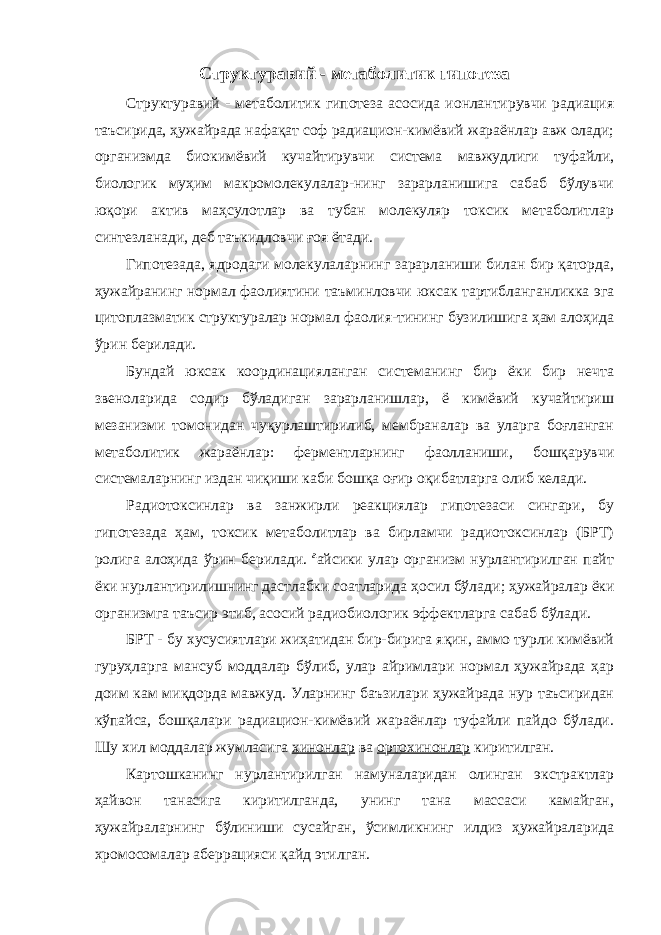 Структуравий - метаболитик гипотеза Структуравий - метаболитик гипотеза асосида ионлантирувчи радиация таъсирида, ҳужайрада нафақат соф радиацион-кимёвий жараёнлар авж олади; организмда биокимёвий кучайтирувчи система мавжудлиги туфайли, биологик муҳим макромолекулалар-нинг зарарланишига сабаб бўлувчи юқори актив маҳсулотлар ва тубан молекуляр токсик метаболитлар синтезланади, деб таъкидловчи ғ оя ётади. Гипотезада, ядродаги молекулаларнинг зарарланиши билан бир қаторда, ҳужайранинг нормал фаолиятини таъминловчи юксак тартибланганликка эга цитоплазматик структуралар нормал фаолия-тининг бузилишига ҳам алоҳида ўрин берилади. Бундай юксак координацияланган системанинг бир ёки бир нечта звеноларида содир бўладиган зарарланишлар, ё кимёвий кучайтириш мезанизми томонидан чуқурлаштирилиб, мембраналар ва уларга боғланган метаболитик жараёнлар: ферментларнинг фаолланиши, бошқарувчи системаларнинг издан чиқиши каби бошқа оғир оқибатларга олиб келади. Радиотоксинлар ва занжирли реакциялар гипотезаси сингари, бу гипотезада ҳам, токсик метаболитлар ва бирламчи радиотоксинлар (БРТ) ролига алоҳида ўрин берилади. ªайсики улар организм нурлантирилган пайт ёки нурлантирилишнинг дастлабки соатларида ҳосил бўлади ; ҳужайралар ёки организмга таъсир этиб, асосий радиобиологик эффектларга сабаб бўлади. БРТ - бу хусусиятлари жиҳатидан бир-бирига яқин, аммо турли кимёвий гуруҳларга мансуб моддалар бўлиб, улар айримлари нормал ҳужайрада ҳар доим кам миқдорда мавжуд. Уларнинг баъзилари ҳужайрада нур таъсиридан кўпайса, бошқалари радиацион-кимёвий жараёнлар туфайли пайдо бўлади. Шу хил моддалар жумласига хинонлар ва ортохинонлар киритилган. Картошканинг нурлантирилган намуналаридан олинган экстрактлар ҳайвон танасига киритилганда, унинг тана массаси камайган, ҳужайраларнинг бўлиниши сусайган, ўсимликнинг илдиз ҳужайраларида хромосомалар аберрацияси қайд этилган. 