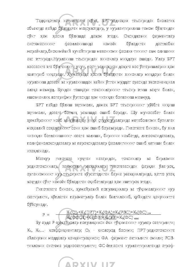 Тадқиқотлар натижасига кўра, БРТ-радиация таъсиридан биологик объектда пайдо бўладиган маҳсулотдир, у нурлантирилиш тамом бўлгандан сўнг ҳам ҳосил бўлишда давом этади. Оксидловчи ферментлар системасининг фаолланишида намоён бўладиган дастлабки жараёнлар,биокимёвий кучайтириш механизми фаолия-тининг авж олишини акс эттиради.Нурланиш таъсиридан хинонлар миқдори ошади . Улар БРТ хоссасига эга бўлганлиги учун, пост-радиоцион даврга хос ўзгаришларни ҳам келтириб чиқаради. Ҳужайрада ҳосил бўладиган хинонлар миқдори билан нурланиш дозаси ва нурланишдан кейин ўтган муддат орасида экспоненциал алоқа мавжуд. Бундан ташқари токсинларнинг таъсир этиш вақти билан, яшовчанлик логарифми ўртасида ҳам чизиқли боғланиш мавжуд. БРТ пайдо бўлиш эҳтимоли, демак БРТ таъсирининг рўёбга чиқиш эҳтимоли, дозага боғлиқ равишда ошиб боради. Шу муносабат билан ҳужайранинг ноёб ва кўплаган ички структураларида метаболизми бузилган маҳаллий соҳаларнинг сони ҳам ошиб бораверади. Гипотезга биноан, бу хил чизиқли боғланишнинг юзага келиши, биринчи навбатда, липооксидазалар, полифенолоксидазалар ва пероксидазалар фаоллигининг ошиб кетиши билан изоҳланади. Мазкур гипотеза нуқтаи назаридан, токсинлар ва бирламчи радиотоксинлар, занжирли реакциялар гипотезасидан фарқли ўла-роқ, организмнинг нур таъсирига кўрсатадиган барча реакцияларида, ҳатто узоқ вақтдан сўнг намоён бўладиган оқибатларида ҳам иштирок этади. Гипотезага биноан, ҳужайравий популяциялар ва тўқималарнинг нур сезгирлиги, кўплаган параметрлар билан белгиланиб, қуйидаги қонуниятга бўйсунади. Р = К 1 (О) 2 +К 2 (ПРТ)+К 3 (ФА)+К 4 (РВС)+К 5 (ФС) ум К 6 (ФФС1)+К 7 (ФВ)+К 8 (3В)+К 9 (ФС) макс Бу ерда Р-ҳужайралар популяцияси ёки тўқиманинг нурлар сезгирлиги ; К 1 , К 2 …- коэффициентлар ; О 2 - кислород босими ; ПРТ-радиотоксинга айланувчи моддалар концентрацияси ; ФА -фермент активлиги омили ; РСВ- тикловчи система радиосезгирлиги ; ФС-ёппасига нурлантирилганда атроф- 