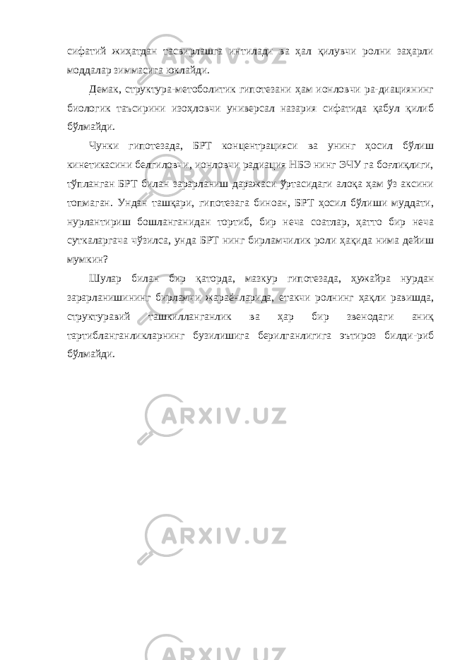 сифатий жиҳатдан тасвирлашга интилади ва ҳал қилувчи ролни заҳарли моддалар зиммасига юклайди. Демак, структура-метоболитик гипотезани ҳам ионловчи ра-диациянинг биологик таъсирини изоҳловчи универсал назария сифатида қабул қилиб бўлмайди. Чунки гипотезада, БРТ концентрацияси ва унинг ҳосил бўлиш кинетикасини белгиловчи, ионловчи радиация НБЭ нинг ЭЧУ га боғлиқлиги, тўпланган БРТ билан зарарланиш даражаси ўртасидаги алоқа ҳам ўз аксини топмаган. Ундан ташқари, гипотезага биноан, БРТ ҳосил бўлиши муддати, нурлантириш бошланганидан тортиб, бир неча соатлар, ҳатто бир неча суткаларгача чўзилса, унда БРТ нинг бирламчилик роли ҳақида нима дейиш мумкин? Шулар билан бир қаторда, мазкур гипотезада, ҳужайра нурдан зарарланишининг бирламчи жараёнларида, етакчи ролнинг ҳақли равишда, структуравий ташкилланганлик ва ҳар бир звенодаги аниқ тартибланганликларнинг бузилишига берилганлигига эътироз билди-риб бўлмайди. 