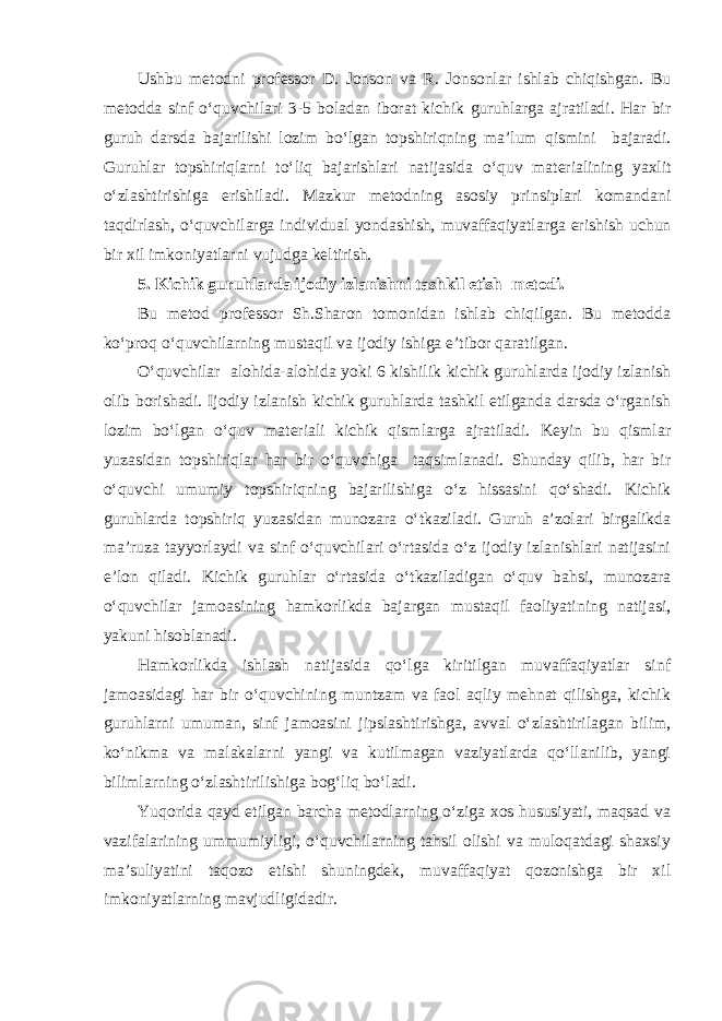 Ushbu metodni professor D. Jonson va R. Jonsonlar ishlab chiqishgan. Bu metodda sinf о ‘quvchilari 3-5 boladan iborat kichik guruhlarga ajratiladi. Har bir guruh darsda bajarilishi lozim b о ‘lgan topshiriqning ma’lum qismini bajaradi. Guruhlar topshiriqlarni t о ‘liq bajarishlari natijasida о ‘quv materialining yaxlit о ‘zlashtirishiga erishiladi. Mazkur metodning asosiy prinsiplari komandani taqdirlash, о ‘quvchilarga individual yondashish, muvaffaqiyatlarga erishish uchun bir xil imkoniyatlarni vujudga keltirish. 5. Kichik guruhlarda ijodiy izlanishni tashkil etish metodi. Bu metod professor Sh.Sharon tomonidan ishlab chiqilgan. Bu metodda kо‘proq о‘quvchilarning mustaqil va ijodiy ishiga e’tibor qaratilgan. О‘quvchilar alohida-alohida yoki 6 kishilik kichik guruhlarda ijodiy izlanish olib borishadi. Ijodiy izlanish kichik guruhlarda tashkil etilganda darsda о‘rganish lozim bо‘lgan о‘quv materiali kichik qismlarga ajratiladi. Keyin bu qismlar yuzasidan topshiriqlar har bir о‘quvchiga taqsimlanadi. Shunday qilib, har bir о‘quvchi umumiy topshiriqning bajarilishiga о‘z hissasini qо‘shadi. Kichik guruhlarda topshiriq yuzasidan munozara о‘tkaziladi. Guruh a’zolari birgalikda ma’ruza tayyorlaydi va sinf о‘quvchilari о‘rtasida о‘z ijodiy izlanishlari natijasini e’lon qiladi. Kichik guruhlar о‘rtasida о‘tkaziladigan о‘quv bahsi, munozara о‘quvchilar jamoasining hamkorlikda bajargan mustaqil faoliyatining natijasi, yakuni hisoblanadi. Hamkorlikda ishlash natijasida qо‘lga kiritilgan muvaffaqiyatlar sinf jamoasidagi har bir о‘quvchining muntzam va faol aqliy mehnat qilishga, kichik guruhlarni umuman, sinf jamoasini jipslashtirishga, avval о‘zlashtirilagan bilim, kо‘nikma va malakalarni yangi va kutilmagan vaziyatlarda qо‘llanilib, yangi bilimlarning о‘zlashtirilishiga bog‘liq bо‘ladi. Yuqorida qayd etilgan barcha metodlarning о‘ziga xos hususiyati, maqsad va vazifalarining ummumiyligi, о‘quvchilarning tahsil olishi va muloqatdagi shaxsiy ma’suliyatini taqozo etishi shuningdek, muvaffaqiyat qozonishga bir xil imkoniyatlarning mavjudligidadir. 