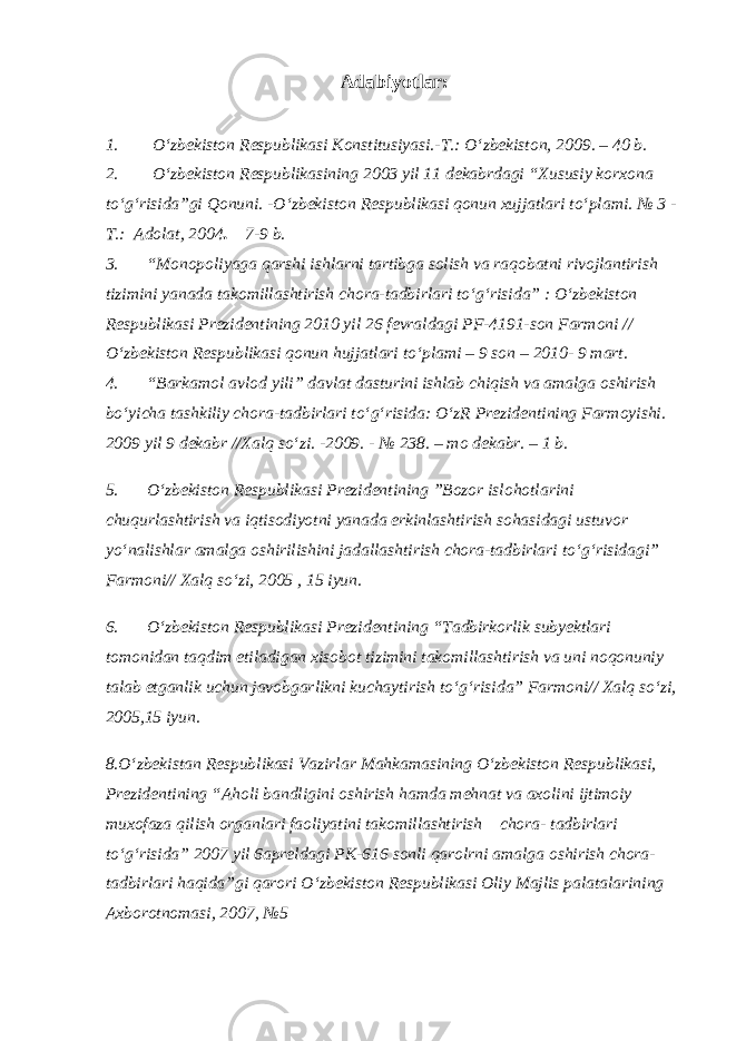 Adabiyotlar: 1.           О‘zbekiston Respublikasi Konstitusiyasi.-T.: О‘zbekiston, 200 9 . – 40 b. 2.           О‘zbekiston Respublikasining 2003 yil 11 dekabrdagi “Xususiy korxona tо‘g‘risida”gi Qonuni. -О‘zbekiston Respublikasi qonun xujjatlari tо‘plami. № 3 - T.: Adolat, 2004 . – 7-9 b. 3.         “Monopoliyaga qarshi ishlarni tartibga solish va raqobatni rivojlantirish tizimini yanada takomillashtirish chora-tadbirlari tо‘g‘risida” : О‘zbekiston Respublikasi Prezidentining 2010 yil 26 fevraldagi PF-4191-son Farmoni // О‘zbekiston Respublikasi qonun hujjatlari tо‘plami – 9 son – 2010- 9 mart. 4.         “Barkamol avlod yili” davlat dasturini ishlab chiqish va amalga oshirish bо‘yicha tashkiliy chora-tadbirlari tо‘g‘risida: О‘zR Prezidentining Farmoyishi. 2009 yil 9 dekabr //Xalq sо‘zi. -2009. - № 238. – mo dekabr. – 1 b. 5.         О‘zbekiston Respublikasi Prezidentining ”Bozor islohotlarini chuqurlashtirish va iqtisodiyotni yanada erkinlashtirish sohasidagi ustuvor yо‘nalishlar amalga oshirilishini jadallashtirish chora-tadbirlari tо‘g‘risidagi” Farmoni// Xalq sо‘zi, 2005 , 15 iyun. 6.         О‘zbekiston Respublikasi Prezidentining “Tadbirkorlik subyektlari tomonidan taqdim etiladigan xisobot tizimini takomillashtirish va uni noqonuniy talab etganlik uchun javobgarlikni kuchaytirish tо‘g‘risida” Farmoni// Xalq sо‘zi, 2005,15 iyun. 8.О‘zbekistan Respublikasi Vazirlar Mahkamasining О‘zbekiston Respublikasi, Prezidentining “Aholi bandligini oshirish hamda mehnat va axolini ijtimoiy muxofaza qilish organlari faoliyatini takomillashtirish chora- tadbirlari tо‘g‘risida” 2007 yil 6apreldagi PK-616 sonli qarolrni amalga oshirish chora- tadbirlari haqida”gi qarori О‘zbekiston Respublikasi Oliy Majlis palatalarining Axborotnomasi, 2007, №5 