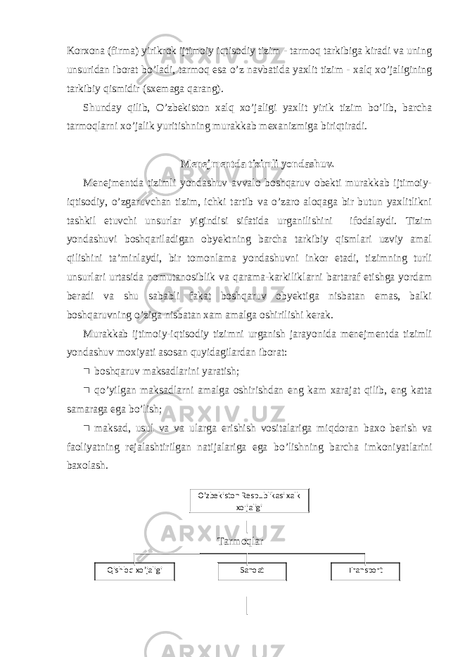 Korxona (firma) yirikrok ijtimoiy iqtisodiy tizim - tarmoq tarkibiga kiradi va uning unsuridan iborat bo’ladi, tarmoq esa o’z navbatida yaxlit tizim - xalq xo’jaligining tarkibiy qismidir (sxemaga qarang). Shunday qilib, O’zbekiston xalq xo’jaligi yaxlit yirik tizim bo’lib, barcha tarmoqlarni xo’jalik yuritishning murakkab mexanizmiga biriqtiradi. Menejmentda tizimli yondashuv. Menejmentda tizimli yondashuv avvalo boshqaruv obekti murakkab ijtimoiy- iqtisodiy, o’zgaruvchan tizim, ichki tartib va o’zaro aloqaga bir butun yaxlitlikni tashkil etuvchi unsurlar yigindisi sifatida urganilishini ifodalaydi. Tizim yondashuvi boshqariladigan obyektning barcha tarkibiy qismlari uzviy amal qilishini ta’minlaydi, bir tomonlama yondashuvni inkor etadi, tizimning turli unsurlari urtasida nomutanosiblik va qarama-karkiliklarni bartaraf etishga yordam beradi va shu sababli fakat boshqaruv obyektiga nisbatan emas, balki boshqaruvning o’ziga nisbatan xam amalga oshirilishi kerak. Murakkab ijtimoiy-iqtisodiy tizimni urganish jarayonida menejmentda tizimli yondashuv moxiyati asosan quyidagilardan iborat:  boshqaruv maksadlarini yaratish;  qo ’ yilgan maksadlarni amalga oshirishdan eng kam xarajat qilib , eng katta samaraga ega bo ’ lish ;  maksad , usul va va ularga erishish vositalariga miqdoran baxo berish va faoliyatning rejalashtirilgan natijalariga ega bo ’ lishning barcha imkoniyatlarini baxolash . Tarmoqlar O’ zbekiston Respublikasi xalk x o&#39; jaligi Qishloq xo’jaligi Sanoat Transport 