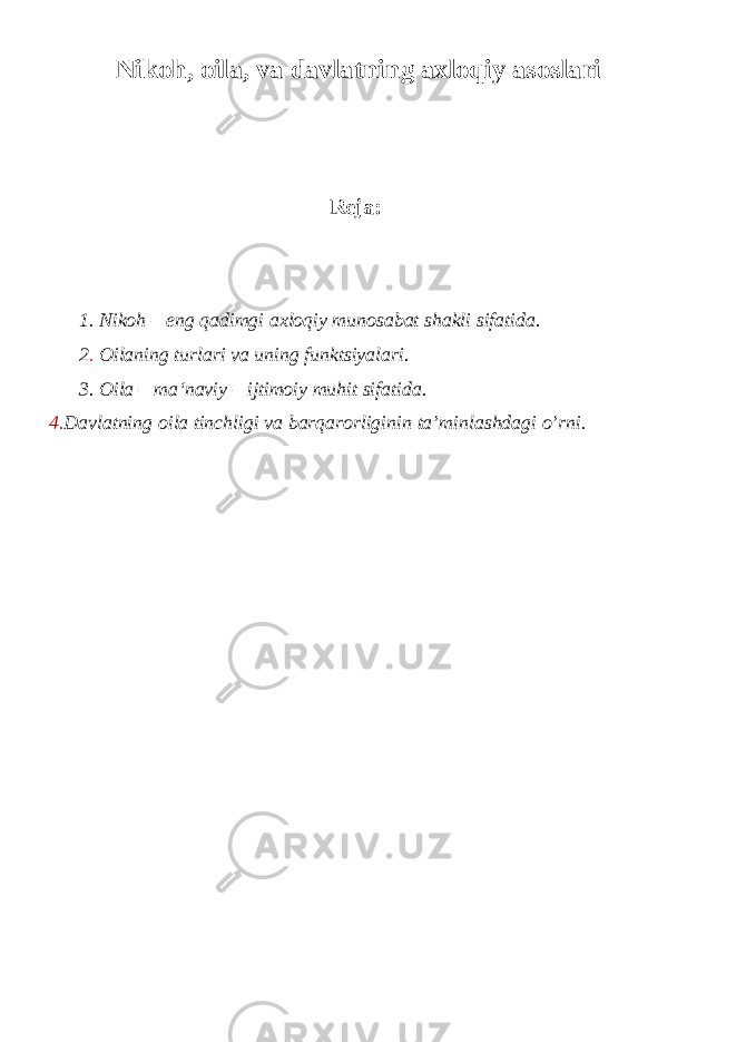  Nikoh, о ila, va davlatning axloqiy asoslari Reja: 1. Nikoh – eng qadimgi axloqiy munosabat shakli sifatida. 2 . Oilaning turlari va uning funktsiyalari. 3. Oila – ma‘naviy – ijtimoiy muhit sifatida. 4. Davlatning oila tinchligi va barqarorliginin ta’minlashdagi o’rni. 