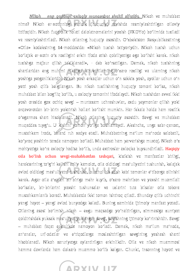  Nikoh – eng qadimgi axloqiy munosabat shakli sifatida. Nikoh va muhabbat nima? Nikoh er-xotinning yuridik (huquqiy) ravishda rasmiylashtirilgan oilaviy ittifoqidir. Nikoh fuqarolik holati dalolatnomalarini yozish (FXDYo) bo’limida tuziladi va rasmiylashtiriladi. Nikoh oilaning huquqiy asosidir. O’zbekiston Respublikastining «Oila» kodeksining 14-moddasida: «Nikoh tuzish ixtiyoriydir. Nikoh tuzish uchun bo’lajak er-xotin o’z roziligini erkin ifoda etish qobiliyatiga ega bo’lishi kerak. nikoh tuzishga majbur qilish takiklanadi», - deb ko’rsatilgan. Demak, nikoh tuzishning shartlaridan eng muhimi nikohga kiruvchilarning o’zaro roziligi va ularning nikoh yoshiga yetganliklaridir. Nikoh yosh erkaqlar uchun o’n sakkiz yosh, ayollar uchun o’n yetti yosh qilib belgilangan. Bu nikoh tuzilishning huquqiy tomoni bo’lsa, nikoh muhabbat bilan bog’liq bo’lib, u axloqiy tomonini ifodalaydi. Nikoh tuzishdan avval ikki yosh orasida gox ochiq sevgi – muntazam uchrashuvlar, axdu paymonlar qilish yoki orqavorotdan bir-birin yoktirish hollari bo’lishi mumkin. Har ikkala holda ham rozilik o’zgarmas shart hisoblanadi. Nikoh oilaning huquqiy asosidir. Sevgi va muhabbat muqaddas tuyg’u. U kishini yomon yo’lga boshlamaydi. Aksincha, unga sabr-qanoat, mustahkam iroda, baland ruh xadya etadi. Muhabbatning ma‘lum ma‘noda salobatli, ko’proq yashirin tarzda namoyon bo’ladi. Muhabbat ham parvarishga muxtoj. Nikoh o’z mohiyatiga ko’ra axloqiy hodisa bo’lib, unda extiroslar axloqka buysundiriladi. Haqiqiy oila bo’lish uchun sevgi-muhabbatdan tashqari , kizikish va manfaatlar birligi, harakterining to’g’ri kelishi aqliy kamolot, oila oldidagi mas‘uliyatini tushunish, kelajak avlod oldidagi mas‘uliyatni tushunish, burchni his etish kabi tomonlar e‘tiborga olinishi kerak. Agar oila a‘zolari bir-biriga mehr kuyib, o’zaro mehribon va yaxshi muomilali bo’lsalar, bir-birlarini yaxshi tushunsalar va uzlarini tuta bilsalar oila tobora mustahkamlanib boradi. Muhabbatda ikki tomon ishtiroq qiladi. Shunday qilib uchinchi yangi hayot – yangi avlod bunyodga keladi. Buning zaminida ijtimoiy manfaat yotadi. Oilaning asosi bo’lmish nikoh – ezgu maqsadga yo’naltirilgan, zimmasiga zurriyot qoldirishdek yuksak mas‘uliyat yuklangan sevgi, sevishning ijtimoiy ko’rinishidir. Sevgi – muhabbat faqat erkinlikda namoyon bo’ladi. Demak, nikoh ma‘lum ma‘noda, an‘analar, urf-odatlar va e‘tiqodlarga moslashtirilgan sevgining yashash sharti hisoblanadi. Nikoh zaruriyatga aylantirilgan erkinlikdir. Oila va nikoh muammosi hamma davrlarda ham dolzarb muammo bo’lib kelgan. Chunki, insonning hayoti va 