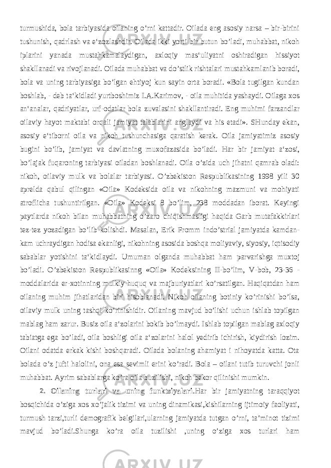 turmushida, bola tarbiyasida oilaning o’rni kattadir. Oilada eng asosiy narsa – bir-birini tushunish, qadrlash va e‘zozlashdir. Oilada ikki yorti bir butun bo’ladi, muhabbat, nikoh iplarini yanada mustahkamalaydigan, axloqiy mas‘uliyatni oshiradigan hissiyot shakllanadi va rivojlanadi. Oilada muhabbat va do’stlik rishtalari mustahkamlanib boradi, bola va uning tarbiyasiga bo’lgan ehtiyoj kun sayin orta boradi. «Bola tugilgan kundan boshlab, - deb ta‘kidladi yurtboshimiz I.A.Karimov, - oila muhitida yashaydi. Oilaga xos an‘analar, qadriyatlar, urf-odatlar bola zuvalasini shakllantiradi. Eng muhimi farzandlar oilaviy hayot maktabi orqali jamiyat talablarini anglaydi va his etadi». SHunday ekan, asosiy e‘tiborni oila va nikoh tushunchasiga qaratish kerak. Oila jamiyatimiz asosiy bugini bo’lib, jamiyat va davlatning muxofazasida bo’ladi. Har bir jamiyat a‘zosi, bo’lajak fuqaroning tarbiyasi oiladan boshlanadi. Oila o’zida uch jihatni qamrab oladi: nikoh, oilaviy mulk va bolalar tarbiyasi. O’zbekiston Respublikasining 1998 yili 30 aprelda qabul qilingan «Oila» Kodeksida oila va nikohning mazmuni va mohiyati atroflicha tushuntirilgan. «Oila» Kodeksi 8 bo’lim, 238 moddadan iborat. Keyingi paytlarda nikoh bilan muhabbatning o’zaro chiqishmasligi haqida Garb mutafakkirlari tez-tez yozadigan bo’lib kolishdi. Masalan, Erik Fromm indo’strial jamiyatda kamdan- kam uchraydigan hodisa ekanligi, nikohning asosida boshqa moliyaviy, siyosiy, iqtisodiy sabablar yotishini ta‘kidlaydi. Umuman olganda muhabbat ham parvarishga muxtoj bo’ladi. O’zbekiston Respublikasinng «Oila» Kodeksining II-bo’lim, V-bob, 23-36 - moddalarida er-xotinning mulkiy huquq va majburiyatlari ko’rsatilgan. Haqiqatdan ham oilaning muhim jihatlaridan biri hisoblanadi. Nikoh oilaning botiniy ko’rinishi bo’lsa, oilaviy mulk uning tashqi ko’rinishidir. Oilaning mavjud bo’lishi uchun ishlab topilgan mablag ham zarur. Busiz oila a‘zolarini bokib bo’lmaydi. Ishlab topilgan mablag axloqiy tabiatga ega bo’ladi, oila boshligi oila a‘zolarini halol yedirib ichirish, kiydirish lozim. Oilani odatda erkak kishi boshqaradi. Oilada bolaning ahamiyat i nihoyatda katta. Ota bolada o’z jufti halolini, ona esa sevimli erini ko’radi. Bola – oilani tutib turuvchi jonli muhabbat. Ayrim sabablarga ko’ra oila buzilishi, nikoh bekor qilinishi mumkin. 2. Oilaning turlari va uning funktsiyalari .Har bir jamiyatning taraqqiyot bosqichida o’ziga xos xo’jalik tizimi va uning dinamikasi,kishilarning ijtimoiy faoliyati, turmush tarzi,turli demografik belgilari,ularning jamiyatda tutgan o’rni, ta’minot tizimi mavjud bo’ladi.Shunga ko’ra oila tuzilishi ,uning o’ziga xos turlari ham 