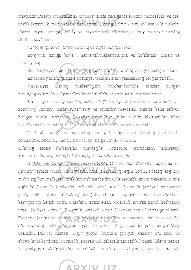 mavjuddir.Oilaviy munosabatlar umumiy tarsda qaralganda,er-xotin munosabati va ota- onalik-farzandlik munosabatlaridan iborat.Oilaning ijtimoiy tuzilishi esa oila turlarini (ishchi, ziyoli, aralash, milliy va baynalminal) bifodalab, oilaviy munosabatlarning sifatini aks ettiradi. To’liqligiga ko’ra : to’liq, noto’liq va qayta tuzilgan nikoh ; Bo’g’inlar soniga ko’ra : patriarxal,nuklear(ota-ona va bolalardan iborat) va mezal’yans; Shuningdek, demografik to’liqligiga ko’ra : to’liq, noto’liq va qayta tuzilgan nikoh. Zamonaviy oilalarga xos 1-xususiyat nikohsiz erkin yashashning kehg tarqalishi. 2-xususiyat ulaning nuklearligidir. (nuklear-lotincha so’zdan olingan bo’lib,lug’aviyma’nosi ”yadro”ma’nosini bildirib, er-xotin va bolalardan iborat. 3-xususiyat mezal’yanslrning oshishidir.(”mezal’yans”-franstuzcha so’z bo’lib,er- xotinning ijtimoiy, madaniy,ma’naviy va iqtisodiy mavqelari orasida katta tafovut bo’lgan oilalar tushuniladi.)Masalan,shaharliklar bilan qishloqlikla,ziyolilar bilan ishchilar yoki turli millat kishilari orasidagi nikohlarni tushunish mumkin. Turli oilalardagi munosabatning farq qilinishiga qarab ularning shakllarinin demokratik, avtoritar, liberal, anormal toifalarga bo’lish mumkin. Oilaning asosiy funksiyalari quyidagilar :iqtisodiy, reproduktiv, tarbiyaviy, kommunikativ, regulyativ, felitsiologik, relaksatsiya,rekreativ. 3. Oila – ma‘naviy – ijtimoiy muhit sifatida. Oila va nikoh dialektik aloqada bo’lib, ijtimoiy hayotda muhim rol o’ynaydi. Oila jamiyatning negizi bo’lib, oiladagi sog’lom muhit-sog’lom mafkurani shakllantirish manbaidir. Oila dastlabki axloq maskanidir, oila yigindisi fuqarolik jamiyatini, millatni tashkil etadi. Fuqarolik jamiyati mohiyatan jamiyat bilan davlat o’rtasidagi darajadir. Uning taraqqiyoti davlat taraqqiyotidan keyinroq ruy beradi. biroq, u davlatni taqazo etadi. Fuqarolik jamiyati tizimli boshqaruv orqali faoliyat yuritadi. Fuqarolik jamiyati uchun fuqarolar huquqi inobatga olinadi. Fuqarolar jamiyatida har bir odam boshqalar bilan o’zaro munosabatda bo’lmasdan turib, o’z maqsadiga tulik erisha olmaydi, boshqalar uning maqsadga yetishish yo’lidagi vositadir. Mehnat vositasi tufayli yuqori fuqarolik jamiyati kishilari o’z talab va ehtiyojlarini kondiradi. Fuqarolik jamiyati turli tabaqalardan tashkil topadi. Ular o’rtasida tabaqaviy yoki sinfiy ziddiyatlar bo’lishi mumkin emas. U davlat naozratida bo’ladi. 