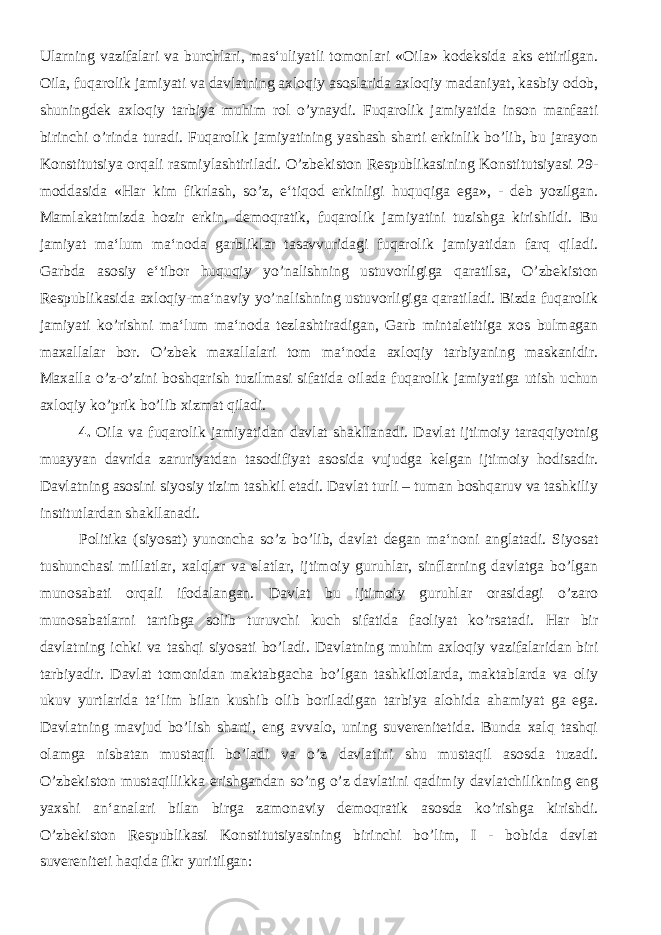 Ularning vazifalari va burchlari, mas‘uliyatli tomonlari «Oila» kodeksida aks ettirilgan. Oila, fuqarolik jamiyati va davlatning axloqiy asoslarida axloqiy madaniyat, kasbiy odob, shuningdek axloqiy tarbiya muhim rol o’ynaydi. Fuqarolik jamiyatida inson manfaati birinchi o’rinda turadi. Fuqarolik jamiyatining yashash sharti erkinlik bo’lib, bu jarayon Konstitutsiya orqali rasmiylashtiriladi. O’zbekiston Respublikasining Konstitutsiyasi 29- moddasida «Har kim fikrlash, so’z, e‘tiqod erkinligi huquqiga ega», - deb yozilgan. Mamlakatimizda hozir erkin, demoqratik, fuqarolik jamiyatini tuzishga kirishildi. Bu jamiyat ma‘lum ma‘noda garbliklar tasavvuridagi fuqarolik jamiyatidan farq qiladi. Garbda asosiy e‘tibor huquqiy yo’nalishning ustuvorligiga qaratilsa, O’zbekiston Respublikasida axloqiy-ma‘naviy yo’nalishning ustuvorligiga qaratiladi. Bizda fuqarolik jamiyati ko’rishni ma‘lum ma‘noda tezlashtiradigan, Garb mintaletitiga xos bulmagan maxallalar bor. O’zbek maxallalari tom ma‘noda axloqiy tarbiyaning maskanidir. Maxalla o’z-o’zini boshqarish tuzilmasi sifatida oilada fuqarolik jamiyatiga utish uchun axloqiy ko’prik bo’lib xizmat qiladi. 4. Oila va fuqarolik jamiyatidan davlat shakllanadi. Davlat ijtimoiy taraqqiyotnig muayyan davrida zaruriyatdan tasodifiyat asosida vujudga kelgan ijtimoiy hodisadir. Davlatning asosini siyosiy tizim tashkil etadi. Davlat turli – tuman boshqaruv va tashkiliy institutlardan shakllanadi. Politika (siyosat) yunoncha so’z bo’lib, davlat degan ma‘noni anglatadi. Siyosat tushunchasi millatlar, xalqlar va elatlar, ijtimoiy guruhlar, sinflarning davlatga bo’lgan munosabati orqali ifodalangan. Davlat bu ijtimoiy guruhlar orasidagi o’zaro munosabatlarni tartibga solib turuvchi kuch sifatida faoliyat ko’rsatadi. Har bir davlatning ichki va tashqi siyosati bo’ladi. Davlatning muhim axloqiy vazifalaridan biri tarbiyadir. Davlat tomonidan maktabgacha bo’lgan tashkilotlarda, maktablarda va oliy ukuv yurtlarida ta‘lim bilan kushib olib boriladigan tarbiya alohida ahamiyat ga ega. Davlatning mavjud bo’lish sharti, eng avvalo, uning suverenitetida. Bunda xalq tashqi olamga nisbatan mustaqil bo’ladi va o’z davlatini shu mustaqil asosda tuzadi. O’zbekiston mustaqillikka erishgandan so’ng o’z davlatini qadimiy davlatchilikning eng yaxshi an‘analari bilan birga zamonaviy demoqratik asosda ko’rishga kirishdi. O’zbekiston Respublikasi Konstitutsiyasining birinchi bo’lim, I - bobida davlat suvereniteti haqida fikr yuritilgan: 