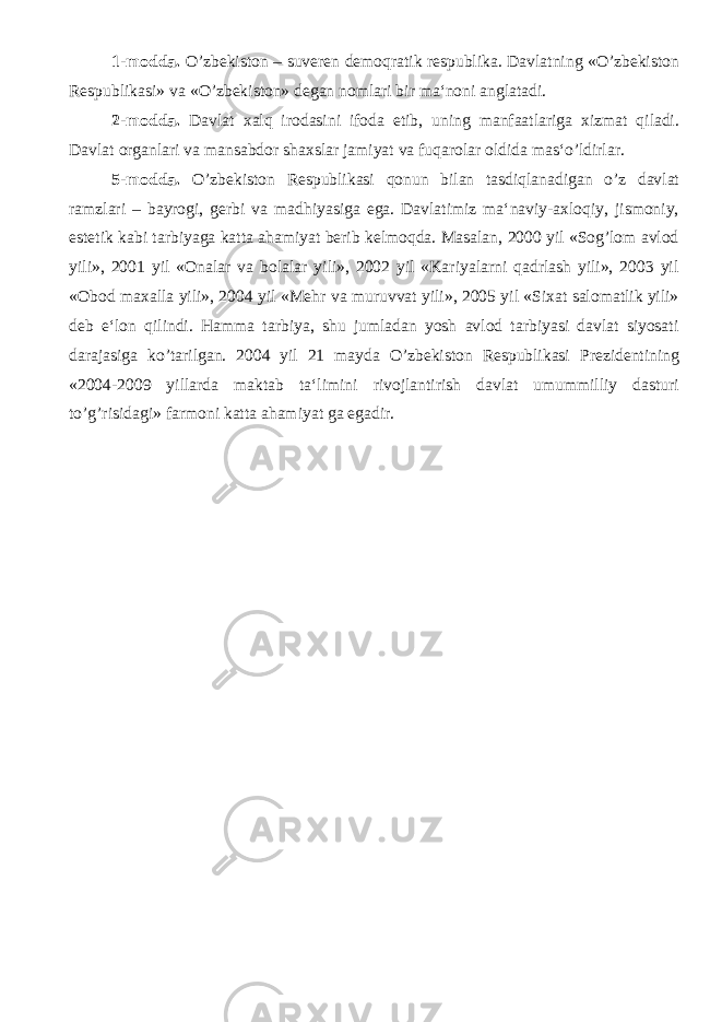 1-modda. O’zbekiston – suveren demoqratik respublika. Davlatning «O’zbekiston Respublikasi» va «O’zbekiston» degan nomlari bir ma‘noni anglatadi. 2-modda. Davlat xalq irodasini ifoda etib, uning manfaatlariga xizmat qiladi. Davlat organlari va mansabdor shaxslar jamiyat va fuqarolar oldida mas‘o’ldirlar. 5-modda. O’zbekiston Respublikasi qonun bilan tasdiqlanadigan o’z davlat ramzlari – bayrogi, gerbi va madhiyasiga ega. Davlatimiz ma‘naviy-axloqiy, jismoniy, estetik kabi tarbiyaga katta ahamiyat berib kelmoqda. Masalan, 2000 yil «Sog’lom avlod yili», 2001 yil «Onalar va bolalar yili», 2002 yil «Kariyalarni qadrlash yili», 2003 yil «Obod maxalla yili», 2004 yil «Mehr va muruvvat yili», 2005 yil «Sixat salomatlik yili» deb e‘lon qilindi. Hamma tarbiya, shu jumladan yosh avlod tarbiyasi davlat siyosati darajasiga ko’tarilgan. 2004 yil 21 mayda O’zbekiston Respublikasi Prezidentining «2004-2009 yillarda maktab ta‘limini rivojlantirish davlat umummilliy dasturi to’g’risidagi» farmoni katta ahamiyat ga egadir. 