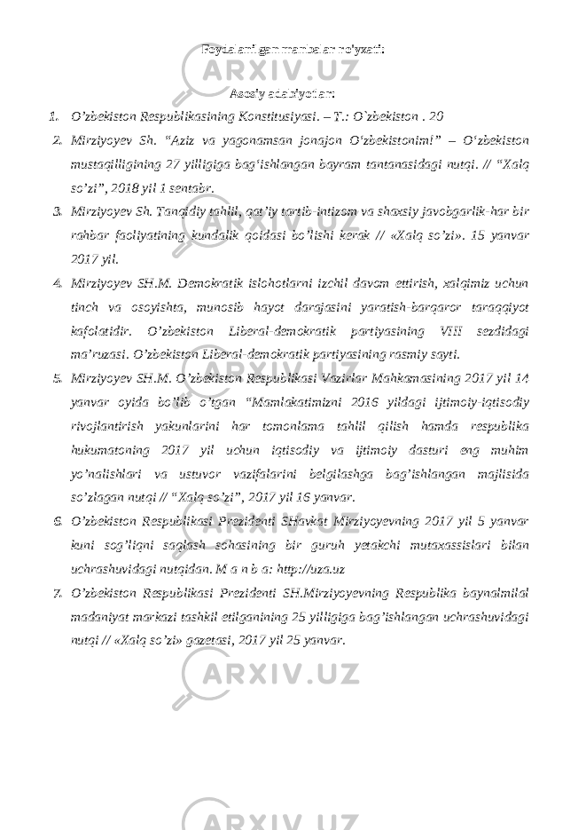 Foydalanilgan manbalar ro&#39;yxati: Аsоsiy adabiyotlar: 1. O’zbеkistоn Rеspublikаsining Kоnstitusiyasi. – T.: O`zbеkistоn . 20 2. Mirziyoyev Sh. “Aziz va yagonamsan jonajon О‘zbekistonim!” – О‘zbekiston mustaqilligining 27 yilligiga bag‘ishlangan bayram tantanasidagi nutqi. // “Xalq so’zi”, 2018 yil 1 sentabr. 3. Mirziyoyev Sh. Tanqidiy tahlil, qat’iy tartib-intizom va shaxsiy javobgarlik-har bir rahbar faoliyatining kundalik qoidasi bo’lishi kerak // «Xalq so’zi». 15 yanvar 2017 yil. 4. Mirziyoyev SH.M. Demokratik islohotlarni izchil davom ettirish, xalqimiz uchun tinch va osoyishta, munosib hayot darajasini yaratish-barqaror taraqqiyot kafolatidir. O’zbekiston Liberal-demokratik partiyasining VIII sezdidagi ma’ruzasi. O’zbekiston Liberal-demokratik partiyasining rasmiy sayti. 5. Mirziyoyev SH.M. O’zbekiston Respublikasi Vazirlar Mahkamasining 2017 yil 14 yanvar oyida bo’lib o’tgan “Mamlakatimizni 2016 yildagi ijtimoiy-iqtisodiy rivojlantirish yakunlarini har tomonlama tahlil qilish hamda respublika hukumatoning 2017 yil uchun iqtisodiy va ijtimoiy dasturi eng muhim yo’nalishlari va ustuvor vazifalarini belgilashga bag’ishlangan majlisida so’zlagan nutqi // “Xalq so’zi”, 2017 yil 16 yanvar. 6. O’zbekiston Respublikasi Prezidenti SHavkat Mirziyoyevning 2017 yil 5 yanvar kuni sog’liqni saqlash sohasining bir guruh yetakchi mutaxassislari bilan uchrashuvidagi nutqidan. M a n b a: http://uza.uz 7. O’zbekiston Respublikasi Prezidenti SH.Mirziyoyevning Respublika baynalmilal madaniyat markazi tashkil etilganining 25 yilligiga bag’ishlangan uchrashuvidagi nutqi // «Xalq so’zi» gazetasi, 2017 yil 25 yanvar. 