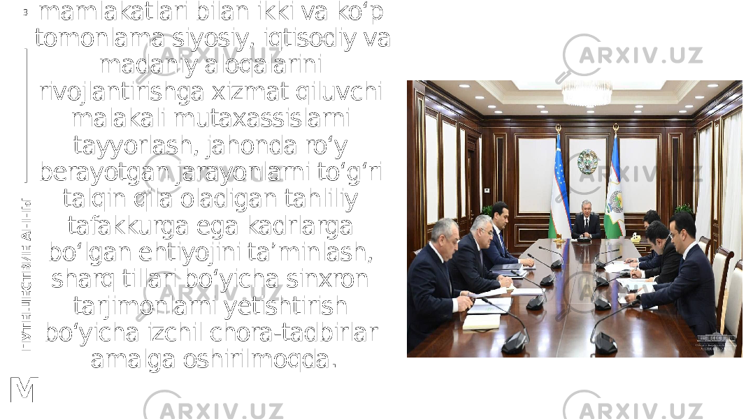 П У Т Е Ш Е С Т В И Е А Н Н Ы3 M O‘zbekistonning Sharq mamlakatlari bilan ikki va ko‘p tomonlama siyosiy, iqtisodiy va madaniy aloqalarini rivojlantirishga xizmat qiluvchi malakali mutaxassislarni tayyorlash, jahonda ro‘y berayotgan jarayonlarni to‘g‘ri talqin qila oladigan tahliliy tafakkurga ega kadrlarga bo‘lgan ehtiyojini ta’minlash, sharq tillari bo‘yicha sinxron tarjimonlarni yetishtirish bo‘yicha izchil chora-tadbirlar amalga oshirilmoqda. 