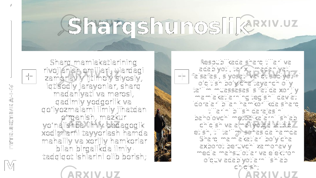 П У Т Е Ш Е С Т В И Е А Н Н Ы7 M Sharqshunoslik Sharq mamlakatlarining rivojlanish omillari, ulardagi zamonaviy ijtimoiy-siyosiy, iqtisodiy jarayonlar, sharq madaniyati va merosi, qadimiy yodgorlik va qo‘lyozmalarni ilmiy jihatdan o‘rganish, mazkur yo‘nalishda ilmiy-pedagogik xodimlarni tayyorlash hamda mahalliy va xorijiy hamkorlar bilan birgalikda ilmiy- tadqiqot ishlarini olib borish; Respublikada sharq tillari va adabiyoti, tarixi, madaniyati, falsafasi, siyosati va iqtisodiyotini o‘qitish bo‘yicha tayanch oliy ta’lim muassasasi sifatida xorijiy mamlakatlarning tegishli davlat idoralari bilan hamkorlikda sharq tillarini bilish darajasini baholovchi metodikalarni ishlab chiqish va amaliyotga tatbiq etish, til ta’limi sohasida hamda Sharq mamlakatlari bo‘yicha axborot beruvchi zamonaviy media mahsulotlar va elektron o‘quv adabiyotlarni ishlab chiqish; 