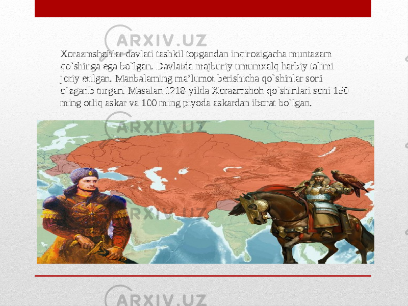 Xorazmshohlar davlati tashkil topgandan inqirozigacha muntazam qo`shinga ega bo`lgan. Davlatda majburiy umumxalq harbiy talimi joriy etilgan. Manbalarning ma’lumot berishicha qo`shinlar soni o`zgarib turgan. Masalan 1218-yilda Xorazmshoh qo`shinlari soni 150 ming otliq askar va 100 ming piyoda askardan iborat bo`lgan. 