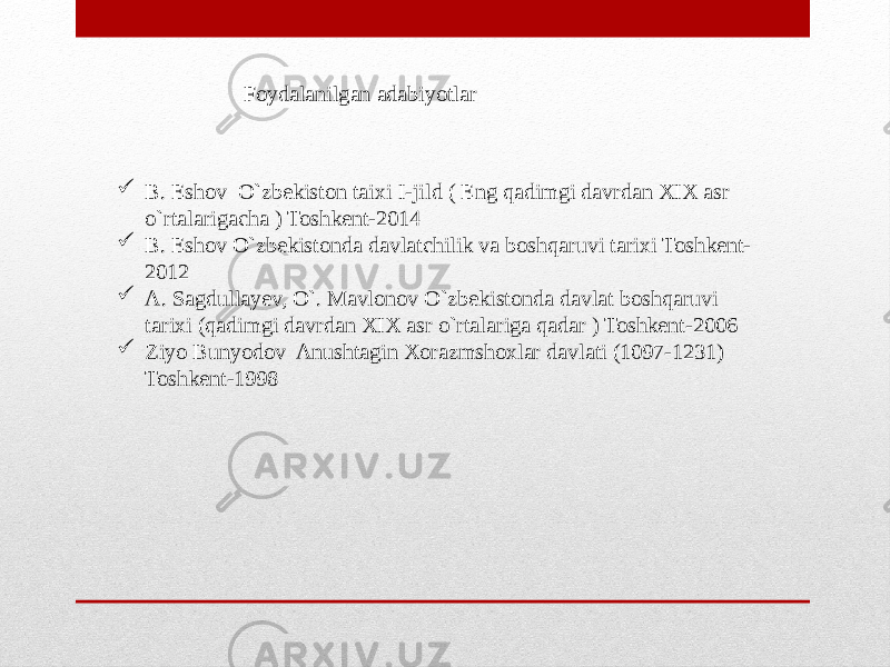 Foydalanilgan adabiyotlar  B. Eshov O`zbekiston taixi I-jild ( Eng qadimgi davrdan XIX asr o`rtalarigacha ) Toshkent-2014  B. Eshov O`zbekistonda davlatchilik va boshqaruvi tarixi Toshkent- 2012  A. Sagdullayev, O`. Mavlonov O`zbekistonda davlat boshqaruvi tarixi (qadimgi davrdan XIX asr o`rtalariga qadar ) Toshkent-2006  Ziyo Bunyodov Anushtagin Xorazmshoxlar davlati (1097-1231) Toshkent-1998 