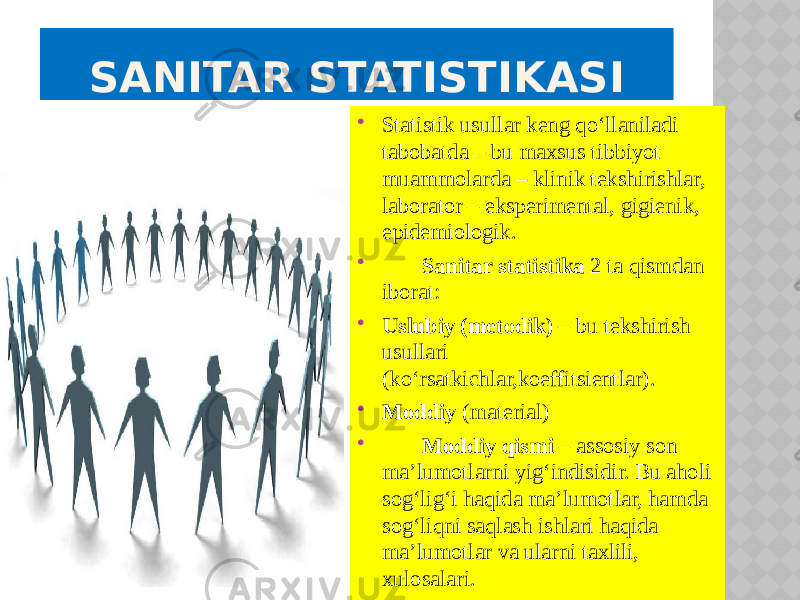  Statistik usullar keng qo‘llaniladi tabobatda – bu maxsus tibbiyot muammolarda – klinik tekshirishlar, laborator – eksperimental, gigienik, epidemiologik.  Sanitar statistika 2 ta qismdan iborat:  Uslubiy (metodik) – bu tekshirish usullari (ko‘rsatkichlar,koeffitsientlar).  Moddiy (material)  Moddiy qismi – assosiy son ma’lumotlarni yig‘indisidir. Bu aholi sog‘lig‘i haqida ma’lumotlar, hamda sog‘liqni saqlash ishlari haqida ma’lumotlar va ularni taxlili, xulosalari.   SANITAR STATISTIKASI 