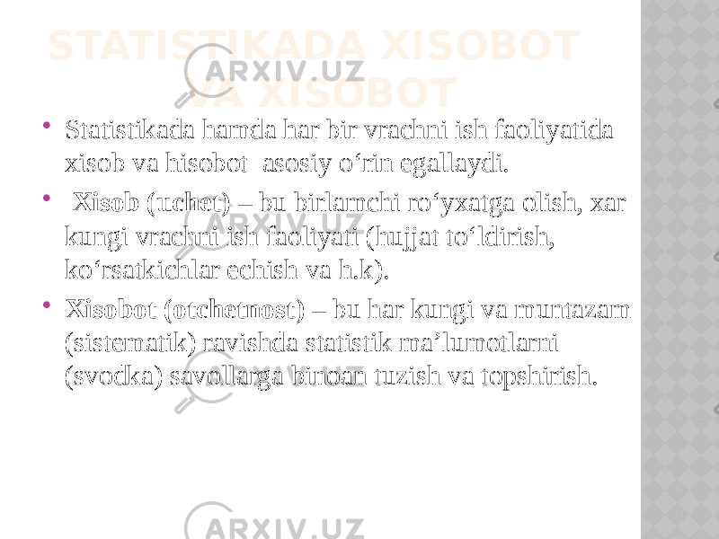  Statistikada hamda har bir vrachni ish faoliyatida xisob va hisobot asosiy o‘rin egallaydi.  Xisob (uchet) – bu birlamchi ro‘yxatga olish, xar kungi vrachni ish faoliyati (hujjat to‘ldirish, ko‘rsatkichlar echish va h.k).  Xisobot (otchetnost) – bu har kungi va muntazam (sistematik) ravishda statistik ma’lumotlarni (svodka) savollarga binoan tuzish va topshirish. STATISTIKADA XISOBOT VA XISOBOT 