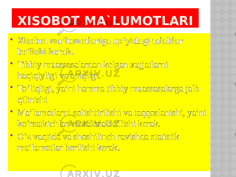  Xisobot ma’lumotlariga qo‘yidagi talablar bo‘lishi kerak.  Tibbiy muassasalardan kelgan xujjatlarni haqiqiyligi va aniqligi.  To‘liqligi, ya’ni hamma tibbiy muassasalarga jalb qilinishi  Ma’lumotlarni solishtirilishi va taqqoslanishi, ya’ni ko‘rsatkichlar va xulosa bo‘lishi kerak.  O‘z vaqtida va shoshilinch ravishda statistik ma’lumotlar berilishi kerak. XISOBOT MA`LUMOTLARI 