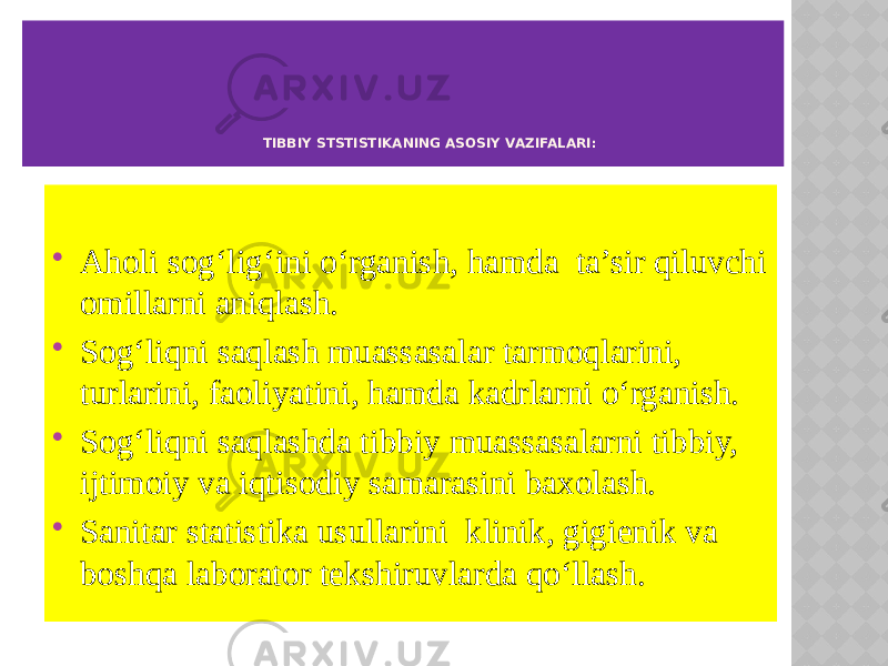  Aholi sog‘lig‘ini o‘rganish, hamda ta’sir qiluvchi omillarni aniqlash.  Sog‘liqni saqlash muassasalar tarmoqlarini, turlarini, faoliyatini, hamda kadrlarni o‘rganish.  Sog‘liqni saqlashda tibbiy muassasalarni tibbiy, ijtimoiy va iqtisodiy samarasini baxolash.  Sanitar statistika usullarini klinik, gigienik va boshqa laborator tekshiruvlarda qo‘llash. TIBBIY STSTISTIKANING ASOSIY VAZIFALARI: 