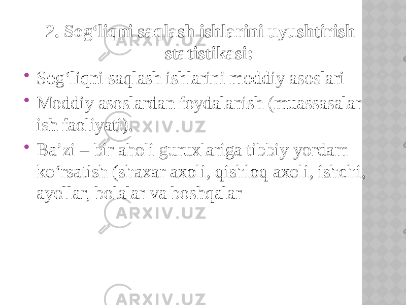 2. Sog‘liqni saqlash ishlarini uyushtirish statistikasi:  Sog‘liqni saqlash ishlarini moddiy asoslari  Moddiy asoslardan foydalanish (muassasalar ish faoliyati).  Ba’zi – bir aholi guruxlariga tibbiy yordam ko‘rsatish (shaxar axoli, qishloq axoli, ishchi, ayollar, bolalar va boshqalar 