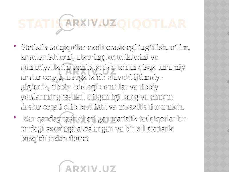 STATISTIK TADQIQOTLAR  Statistik tadqiqotlar axoli orasidagi tug‘ilish, o‘lim, kasallanishlarni, ularning kattaliklarini va qonuniyatlarini ochib berish uchun qisqa umumiy dastur orqali, ularga ta’sir etuvchi ijtimoiy- gigienik, tibbiy-biologik omillar va tibbiy yordamning tashkil etilganligi keng va chuqur dastur orqali olib borilishi va utkazilishi mumkin.  Xar qanday tashkil etilgan statistik tadqiqotlar bir turdagi sxemaga asoslangan va bir xil statistik bosqichlardan iborat 