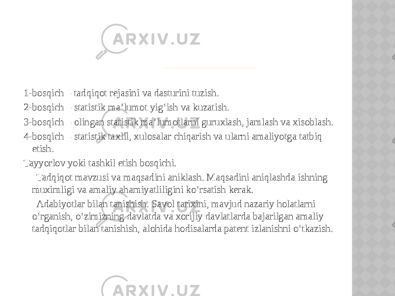 СТАТИСТИК ТАДКИКОТ КУЙИДАГИ 4ТА БОСКИЧЛАРДАН ИБОРАТ: 1-bosqich – tadqiqot rejasini va dasturini tuzish. 2-bosqich – statistik ma’lumot yig‘ish va kuzatish. 3-bosqich – olingan statistik ma’lumotlarni guruxlash, jamlash va xisoblash. 4-bosqich – statistik taxlil, xulosalar chiqarish va ularni amaliyotga tatbiq etish. Tayyorlov yoki tashkil etish bosqichi. Tadqiqot mavzusi va maqsadini aniklash. Maqsadini aniqlashda ishning muximligi va amaliy ahamiyatliligini ko‘rsatish kerak. Adabiyotlar bilan tanishish. Savol tarixini, mavjud nazariy holatlarni o‘rganish, o‘zimizning davlatda va xorijiy davlatlarda bajarilgan amaliy tadqiqotlar bilan tanishish, alohida hodisalarda patent izlanishni o‘tkazish. 