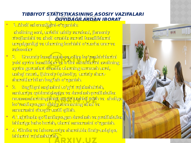 TIBBIYOT STATISTIKASINING ASOSIY VAZIFALARI QUYIDAGILARDAN IBORAT : 1. Aholi salomatligini o‘rganish: aholining soni, tarkibi tabiiy xarakati, jismoniy rivojlanishi va aholi orasida xar-xil kasalliklarni tarqalganligi va ularning kechishi o‘rtacha umr va xakozolar  2. Umumiy kasallanish va o‘lim ko‘rsatkichlarini yoki ayrim kasalliklar va o‘lim sabablarini axolining ayrim guruxlari orasida ularning turmush tarzi, tashqi muxit, ijtimoiy-iqtisodiy; tarixiy shart- sharoitlar bilan bog‘lab o‘rganish.  3. Sog‘liqni saqlashni to‘g‘ri rejalashtirish, sanitariya epidemiologiya va davolash-profilaktika muassasalariningishini to‘g‘ri tashkil etish va aholiga ko‘rsatilayotgan tibbiy xizmatning sifati va samarasini chuqur taxlil qilish.  4. Tajribada qo‘llanilayotgan davolash va profilaktika ishlariga baho berish, ularni samarasini o‘rganish.  5. Klinika va laboratoriya sharoitida ilmiy-tadqiqot ishlarini rejalashtirish, 