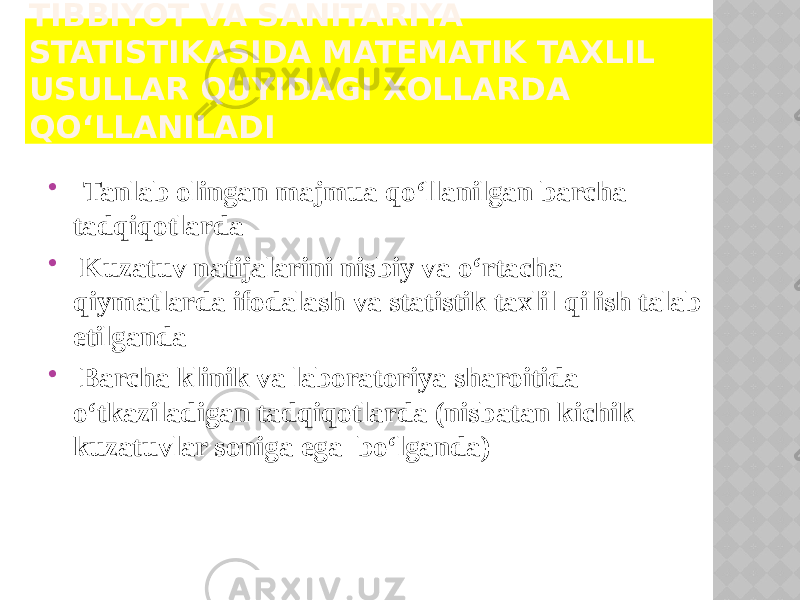 TIBBIYOT VA SANITARIYA STATISTIKASIDA MATEMATIK TAXLIL USULLAR QUYIDAGI XOLLARDA QO‘LLANILADI  Tanlab olingan majmua qo‘llanilgan barcha tadqiqotlarda  Kuzatuv natijalarini nisbiy va o‘rtacha qiymatlarda ifodalash va statistik taxlil qilish talab etilganda  Barcha klinik va laboratoriya sharoitida o‘tkaziladigan tadqiqotlarda (nisbatan kichik kuzatuvlar soniga ega bo‘lganda) 