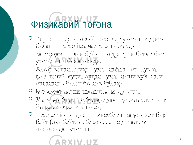 7Физикавий поғона  Биринчи - физикавий поғонада узатиш муҳити билан интерфейс амалга оширилади ва алоқа линияси бўйича кадрларни битма-бит узатилиши бажарилади. Алоқа каналларидан узатилаётган маълумот физикавий муҳит орқали узатилиши қуйидаги масалалар билан боғлиқ бўлади:  Маълумотларни кодлаш ва модуляция;  Узатувчи билан қабул қилувчи қурилмаларнинг ўзаро синхронизацияси;  Назорат йиғиндисини ҳисоблаш ва уни ҳар бир байт (ёки байтлар блоки) дан сўнг алоқа линиясидан узатиш. 