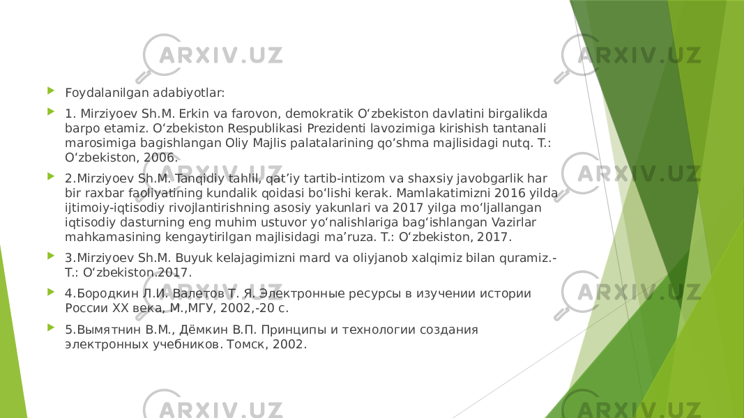  Foydalanilgan adabiyotlar:  1. Mirziyoev Sh.M. Erkin va farovon, demokratik O‘zbekiston davlatini birgalikda barpo etamiz. O‘zbekiston Respublikasi Prezidenti lavozimiga kirishish tantanali marosimiga bagishlangan Oliy Majlis palatalarining qo‘shma majlisidagi nutq. T.: O‘zbekiston, 2006.  2.Mirziyoev Sh.M. Tanqidiy tahlil, qat’iy tartib-intizom va shaxsiy javobgarlik har bir raxbar faoliyatining kundalik qoidasi bo‘lishi kerak. Mamlakatimizni 2016 yilda ijtimoiy-iqtisodiy rivojlantirishning asosiy yakunlari va 2017 yilga mo‘ljallangan iqtisodiy dasturning eng muhim ustuvor yo‘nalishlariga bag‘ishlangan Vazirlar mahkamasining kengaytirilgan majlisidagi ma’ruza. T.: O‘zbekiston, 2017.  3.Mirziyoev Sh.M. Buyuk kelajagimizni mard va oliyjanob xalqimiz bilan quramiz.- T.: O‘zbekiston.2017.  4.Бородкин Л.И. Валетов Т. Я. Электронные ресурсы в изучении истории России XX века, М.,МГУ, 2002,-20 с.  5.Вымятнин В.М., Дёмкин В.П. Принципы и технологии создания электронных учебников. Томск, 2002. 