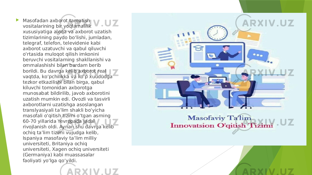  Masofadan axborot tarqatish vositalarining bir yoqlamalilik xususiyatiga aloqa va axborot uzatish tizimlarining paydo bo‘lishi, jumladan, telegraf, telefon, televidenie kabi axborot uzatuvchi va qabul qiluvchi o‘rtasida muloqot qilish imkonini beruvchi vositalarning shakllanishi va ommalashishi bilan bardam berib borildi. Bu davrga kelib axborot real vaqtda, ko‘pchilikka va ko‘p xuududga tezkor etkazilishi bilan birga, qabul kiluvchi tomonidan axborotga munosabat bildirilib, javob axborotini uzatish mumkin edi. Ovozli va tasvirli axborotlarni uzatishga asoslangan translyasiyali ta’lim shakli bo‘yicha masofali o‘qitish tizimi o‘tgan asrning 60-70 yillarida Yevropada jadal rivojlanish oldi. Aynan shu davrga kelib ochiq ta’lim tizimi vujudga kelib, Ispaniya masofaviy ta’lim milliy universiteti, Britaniya ochiq universiteti, Xagen ochiq universiteti (Germaniya) kabi muassasalar faoliyati yo‘lga qo‘yildi. 