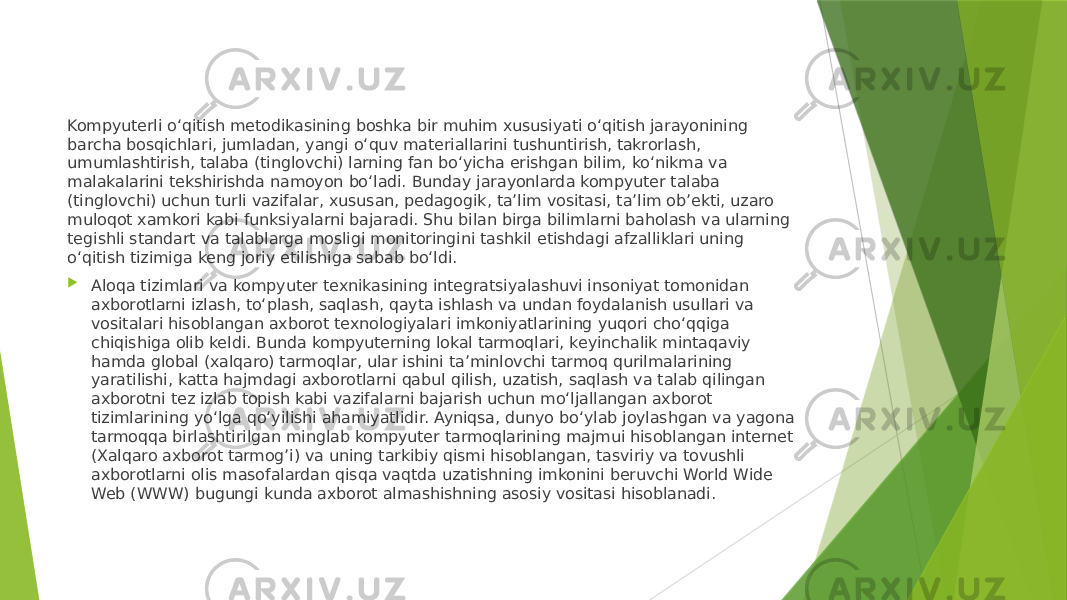 Kompyuterli o‘qitish metodikasining boshka bir muhim xususiyati o‘qitish jarayonining barcha bosqichlari, jumladan, yangi o‘quv materiallarini tushuntirish, takrorlash, umumlashtirish, talaba (tinglovchi) larning fan bo‘yicha erishgan bilim, ko‘nikma va malakalarini tekshirishda namoyon bo‘ladi. Bunday jarayonlarda kompyuter talaba (tinglovchi) uchun turli vazifalar, xususan, pedagogik, ta’lim vositasi, ta’lim ob’ekti, uzaro muloqot xamkori kabi funksiyalarni bajaradi. Shu bilan birga bilimlarni baholash va ularning tegishli standart va talablarga mosligi monitoringini tashkil etishdagi afzalliklari uning o‘qitish tizimiga keng joriy etilishiga sabab bo‘ldi.  Aloqa tizimlari va kompyuter texnikasining integratsiyalashuvi insoniyat tomonidan axborotlarni izlash, to‘plash, saqlash, qayta ishlash va undan foydalanish usullari va vositalari hisoblangan axborot texnologiyalari imkoniyatlarining yuqori cho‘qqiga chiqishiga olib keldi. Bunda kompyuterning lokal tarmoqlari, keyinchalik mintaqaviy hamda global (xalqaro) tarmoqlar, ular ishini ta’minlovchi tarmoq qurilmalarining yaratilishi, katta hajmdagi axborotlarni qabul qilish, uzatish, saqlash va talab qilingan axborotni tez izlab topish kabi vazifalarni bajarish uchun mo‘ljallangan axborot tizimlarining yo‘lga qo‘yilishi ahamiyatlidir. Ayniqsa, dunyo bo‘ylab joylashgan va yagona tarmoqqa birlashtirilgan minglab kompyuter tarmoqlarining majmui hisoblangan internet (Xalqaro axborot tarmog’i) va uning tarkibiy qismi hisoblangan, tasviriy va tovushli axborotlarni olis masofalardan qisqa vaqtda uzatishning imkonini beruvchi World Wide Web (WWW) bugungi kunda axborot almashishning asosiy vositasi hisoblanadi. 