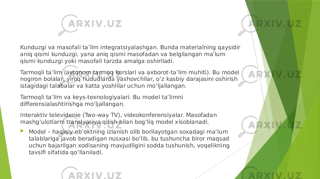 Kunduzgi va masofali ta’lim integratsiyalashgan. Bunda materialning qaysidir aniq qismi kunduzgi, yana aniq qismi masofadan va belgilangan ma’lum qismi kunduzgi yoki masofali tarzda amalga oshiriladi. Tarmoqli ta’lim (avtonom tarmoq kurslari va axborot-ta’lim muhiti). Bu model nogiron bolalar, yiroq hududlarda yashovchilar, o‘z kasbiy darajasini oshirish istagidagi talabalar va katta yoshlilar uchun mo‘ljallangan. Tarmoqli ta’lim va keys-texnologiyalari. Bu model ta’limni differensialashtirishga mo‘ljallangan. Interaktiv televidenie (Two-way TV), videokonferensiyalar. Masofadan mashg‘ulotlarni translyasiya qilish bilan bog‘liq model xisoblanadi.  Model – haqiqiy ob’ektning izlanish olib borilayotgan soxadagi ma’lum talablariga javob beradigan nusxasi bo‘lib, bu tushuncha biror maqsad uchun bajarilgan xodisaning mavjudligini sodda tushunish, voqelikning tavsifi sifatida qo‘llaniladi. 