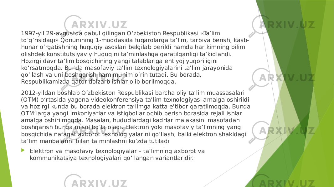 1997-yil 29-avgustda qabul qilingan O‘zbekiston Respublikasi «Ta’lim to‘g‘risidagi» Qonunining 1-moddasida fuqarolarga ta’lim, tarbiya berish, kasb- hunar o‘rgatishning huquqiy asoslari belgilab berildi hamda har kimning bilim olishdek konstitutsiyaviy huquqini ta’minlashga qaratilganligi ta’kidlandi. Hozirgi davr ta’lim bosqichining yangi talablariga ehtiyoj yuqoriligini ko‘rsatmoqda. Bunda masofaviy ta’lim texnologiyalarini ta’lim jarayonida qo‘llash va uni boshqarish ham muhim o‘rin tutadi. Bu borada, Respublikamizda qator dolzarb ishlar olib borilmoqda. 2012-yildan boshlab O‘zbekiston Respublikasi barcha oliy ta’lim muassasalari (OTM) o‘rtasida yagona videokonferensiya ta’lim texnologiyasi amalga oshirildi va hozirgi kunda bu borada elektron ta’limga katta e’tibor qaratilmoqda. Bunda OTM’larga yangi imkoniyatlar va istiqbollar ochib berish borasida rejali ishlar amalga oshirilmoqda. Masalan, hududlardagi kadrlar malakasini masofadan boshqarish bunga misol bo‘la oladi. Elektron yoki masofaviy ta’limning yangi bosqichida nafaqat axborot texnologiyalarini qo‘llash, balki elektron shakldagi ta’lim manbalarini bilan ta’minlashni ko‘zda tutiladi.  Elektron va masofaviy texnologiyalar – ta’limning axborot va kommunikatsiya texnologiyalari qo‘llangan variantlaridir. 