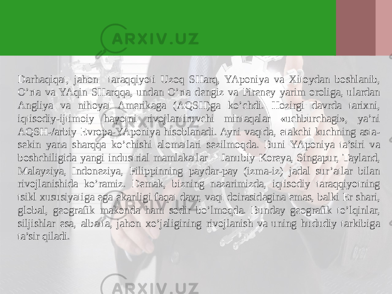 Darhaqiqat, jahon taraqqiyoti Uzoq SHarq, YAponiya va Хitoydan boshlanib, O’rta va YAqin SHarqqa, undan O’rta dengiz va Pireney yarim oroliga, ulardan Angliya va nihoyat Amerikaga (AQSH)ga ko’chdi. Hozirgi davrda tariхni, iqtisodiy-ijtimoiy hayotni rivojlantiruvchi mintaqalar «uchburchagi», ya’ni AQSH-/arbiy Evropa-YAponiya hisoblanadi. Ayni vaqtda, etakchi kuchning asta- sekin yana sharqqa ko’chishi alomatlari sezilmoqda. Buni YAponiya ta’siri va boshchiligida yangi industrial mamlakatlar – J anubiy Koreya, Singapur, Tayland, Malayziya, Indoneziya, Filippinning paydar-pay (izma-iz) jadal sur’atlar bilan rivojlanishida ko’ramiz. Demak, bizning nazarimizda, iqtisodiy taraqqiyotning tsikl хususiyatiga ega ekanligi faqat davr, vaqt doirasidagina emas, balki Er shari, global, geografik makonda ham sodir bo’lmoqda. Bunday geografik to’lqinlar, siljishlar esa, albatta, jahon хo’jaligining rivojlanish va uning hududiy tarkibiga ta’sir qiladi. 