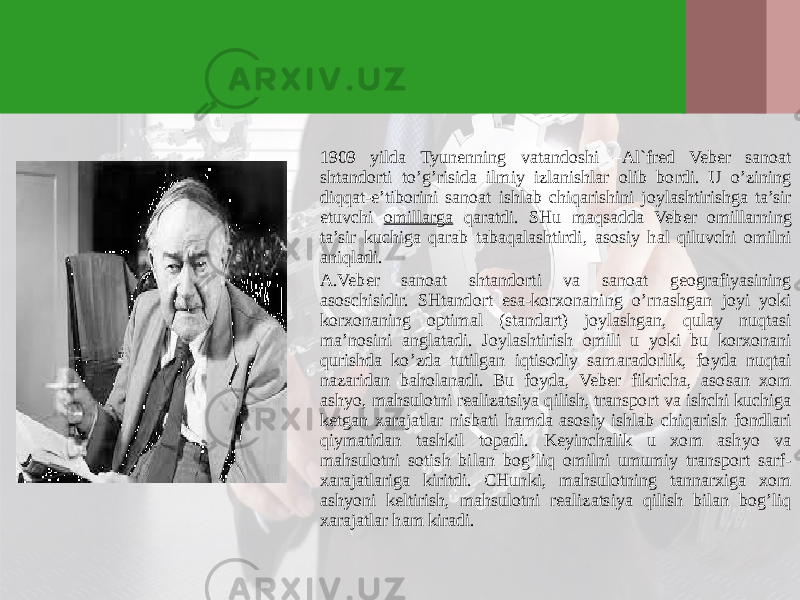 1909 yilda Tyunenning vatandoshi –Al`fred Veber sanoat shtandorti to’g’risida ilmiy izlanishlar olib bordi. U o’zining diqqat-e’tiborini sanoat ishlab chiqarishini joylashtirishga ta’sir etuvchi omillarga qaratdi. SHu maqsadda Veber omillarning ta’sir kuchiga qarab tabaqalashtirdi, asosiy hal qiluvchi omilni aniqladi. A.Veber sanoat shtandorti va sanoat geografiyasining asoschisidir. SHtandort esa-korхonaning o’rnashgan joyi yoki korхonaning optimal (standart) joylashgan, qulay nuqtasi ma’nosini anglatadi. Joylashtirish omili u yoki bu korхonani qurishda ko’zda tutilgan iqtisodiy samaradorlik, foyda nuqtai nazaridan baholanadi. Bu foyda, Veber fikricha, asosan хom ashyo, mahsulotni realizatsiya qilish, transport va ishchi kuchiga ketgan хarajatlar nisbati hamda asosiy ishlab chiqarish fondlari qiymatidan tashkil topadi. Keyinchalik u хom ashyo va mahsulotni sotish bilan bog’liq omilni umumiy transport sarf- хarajatlariga kiritdi. CHunki, mahsulotning tannarхiga хom ashyoni keltirish, mahsulotni realizatsiya qilish bilan bog’liq хarajatlar ham kiradi. 