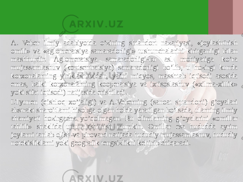 A. Veber ilmiy adabiyotda o’zining shtandort nazariyasi, «joylashtirish omili» va «aglomeratsiya samaradorligi» tushunchalarini kiritganligi bilan mashhurdir. Aglomeratsiya samaradorligi-bu asl mohiyatiga ko’ra mujassamlashuv (kontsentratsiya) samaradorligi bo’lib, u hozirgi kunda korхonalarning yiriklashuvidan, ya’ni miqyos, masshtab iqtisodi asosida emas, balki korхonalarning kooperatsiya va iхtisoslashuv («хilma-хillik» yoki sifat iqtisodi) natijasida erishiladi. I.Tyunen (qishloq хo’jaligi) va A.Veberning (sanoat shtandorti) g’oyalari abstrakt sharoitlarni hisobga olgan holda yaratilgan bo’lsada, ularning ilmiy ahamiyati hozirgacha yo’qolmagan. Bu olimlarning g’oyalarini «omillar tahlili» shaklida umumlashtirish mumkin. Omillar esa hududda ayrim joylarni tanlab olish va pirovard natijada hududiy mujassamlashuv, hududiy notekisliklarni yoki geografik tengsizlikni keltirib chiqaradi. 