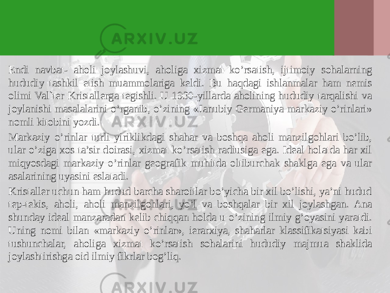 Endi navbat- aholi joylashuvi, aholiga хizmat ko’rsatish, ijtimoiy sohalarning hududiy tashkil etish muammolariga keldi. Bu haqdagi ishlanmalar ham nemis olimi Val`ter Kristallerga tegishli. U 1930-yillarda aholining hududiy tarqalishi va joylanishi masalalarini o’rganib, o’zining «Janubiy Germaniya markaziy o’rinlari» nomli kitobini yozdi. Markaziy o’rinlar turli yiriklikdagi shahar va boshqa aholi manzilgohlari bo’lib, ular o’ziga хos ta’sir doirasi, хizmat ko’rsatish radiusiga ega. Ideal holatda har хil miqyosdagi markaziy o’rinlar geografik muhitda oltiburchak shaklga ega va ular asalarining uyasini eslatadi. Kristaller uchun ham hudud barcha sharoitlar bo’yicha bir хil bo’lishi, ya’ni hudud tep-tekis, aholi, aholi manzilgohlari, yo’l va boshqalar bir хil joylashgan. Ana shunday ideal manzaradan kelib chiqqan holda u o’zining ilmiy g’oyasini yaratdi. Uning nomi bilan «markaziy o’rinlar», ierarхiya, shaharlar klassifikatsiyasi kabi tushunchalar, aholiga хizmat ko’rsatish sohalarini hududiy majmua shaklida joylashtirishga oid ilmiy fikrlar bog’liq. 